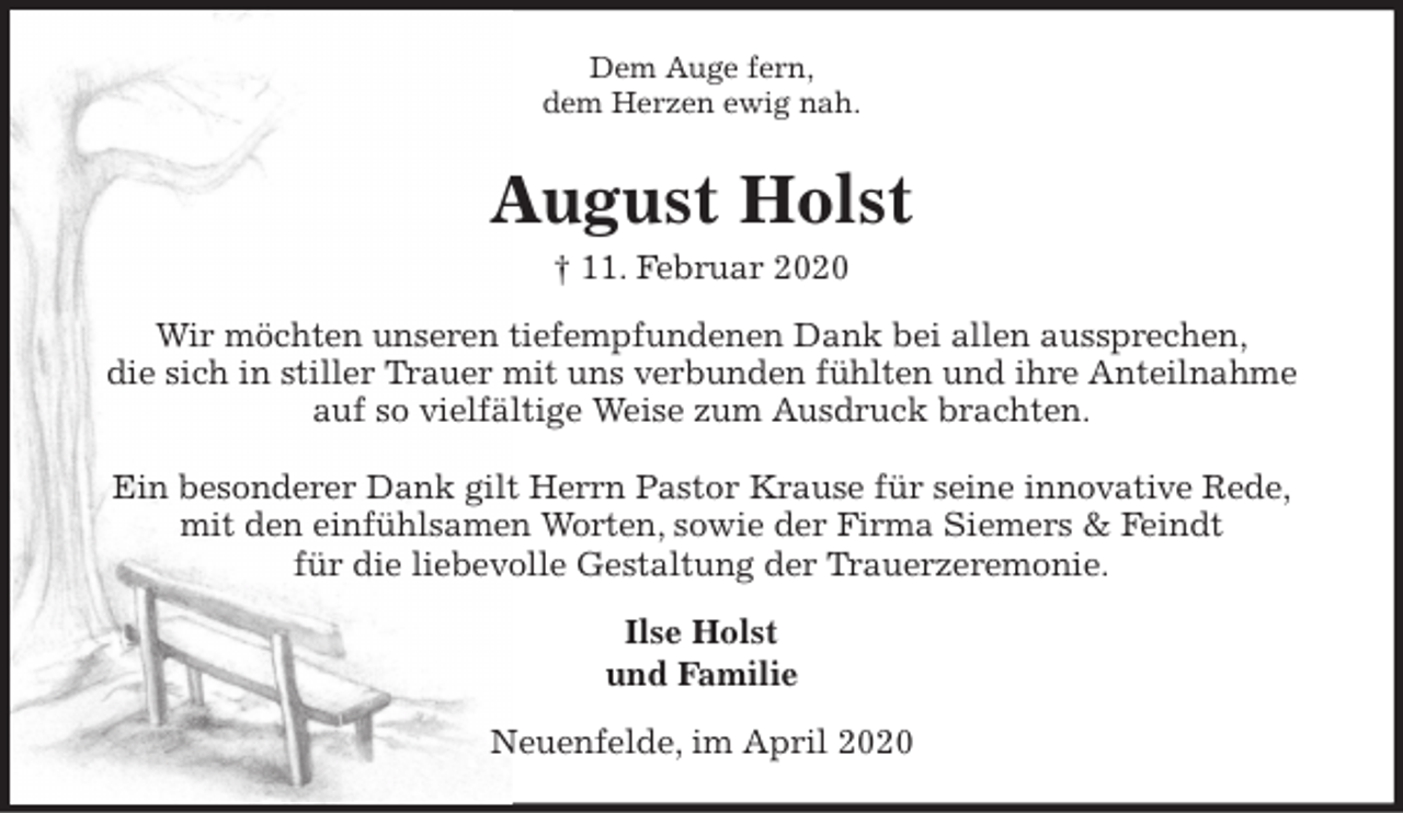 <p>Dem Auge fern,<br />dem Herzen ewig nah.<br />August Holst<br />† 11. Februar 2020<br />Wir möchten unseren tiefempfundenen Dank bei allen aussprechen,<br />die sich in stiller Trauer mit uns verbunden fühlten und ihre Anteilnahme auf so vielfältige Weise zum Ausdruck brachten.</p>
<p>Ein besonderer Dank gilt Herrn Pastor Krause für seine innovative Rede,<br />mit den einfühlsamen Worten, sowie der Firma Siemers &amp; Feindt<br />für die liebevolle Gestaltung der Trauerzeremonie.<br />Ilse Holst<br />und Familie<br />Neuenfelde, im April 2020</p>