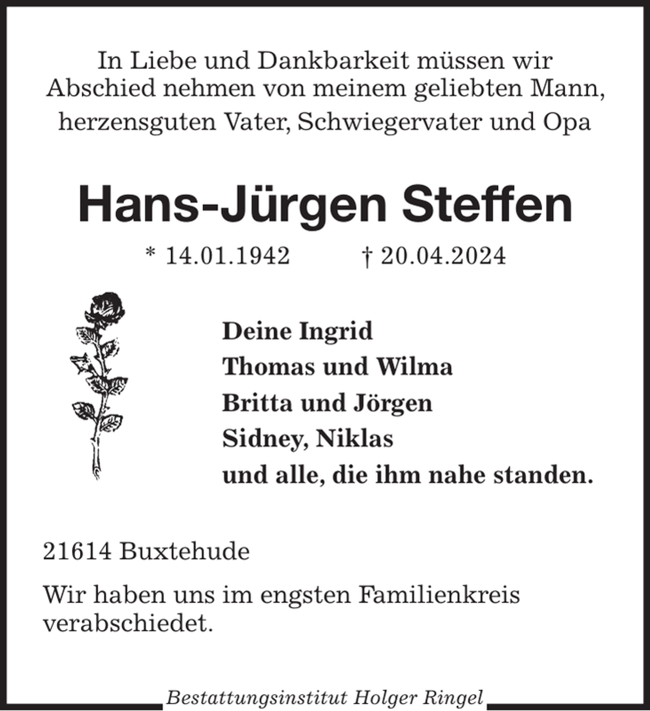 <p>In Liebe und Dankbarkeit müssen wir<br />Abschied nehmen von meinem geliebten Mann, herzensguten Vater, Schwiegervater und Opa<br />Hans-Jürgen Steffen<br />* 14.01.1942 † 20.04.2024<br />Deine Ingrid<br />Thomas und Wilma<br />Britta und Jörgen<br />Sidney, Niklas<br />und alle, die ihm nahe standen.<br />21614 Buxtehude<br />Wir haben uns im engsten Familienkreis<br />verabschiedet.<br />Bestattungsinstitut Holger Ringel</p>