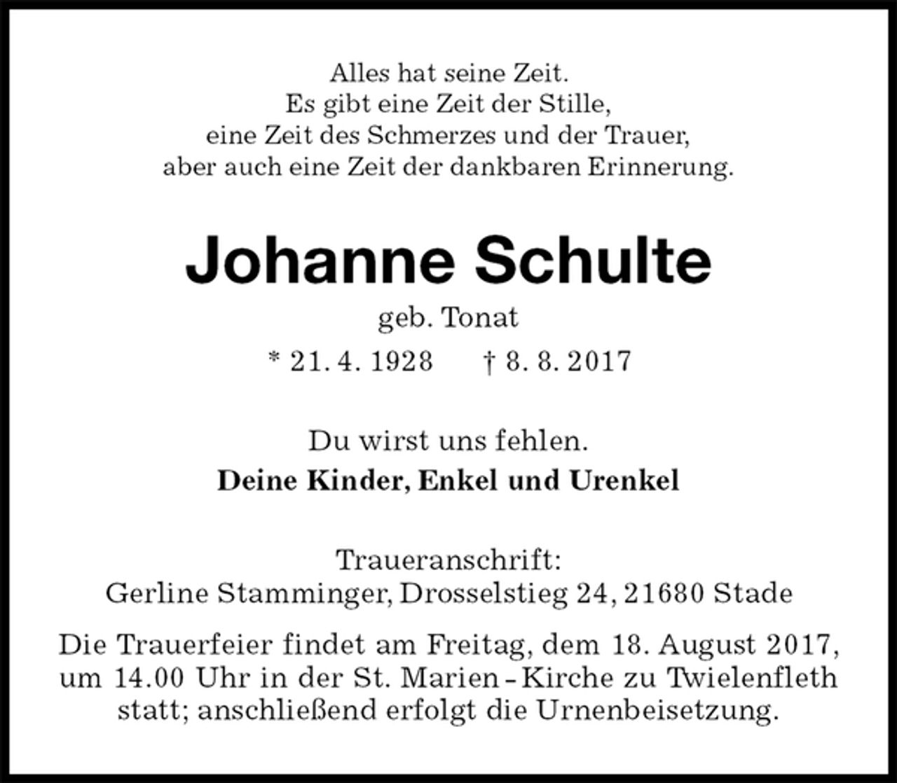 <p>Alles hat seine Zeit.<br />Es gibt eine Zeit der Stille,<br />eine Zeit des Schmerzes und der Trauer,<br />aber auch eine Zeit der dankbaren Erinnerung.<br />Johanne Schulte<br />geb. Tonat<br />* 21. 4. 1928 † 8. 8. 2017<br />Du wirst uns fehlen.<br />Deine Kinder, Enkel und Urenkel<br />Traueranschrift:<br />Gerline Stamminger, Drosselstieg 24, 21680 Stade<br />Die Trauerfeier findet am Freitag, dem 18. August 2017, um 14.00 Uhr in der St. Marien - Kirche zu Twielenfleth statt; anschließend erfolgt die Urnenbeisetzung.</p>