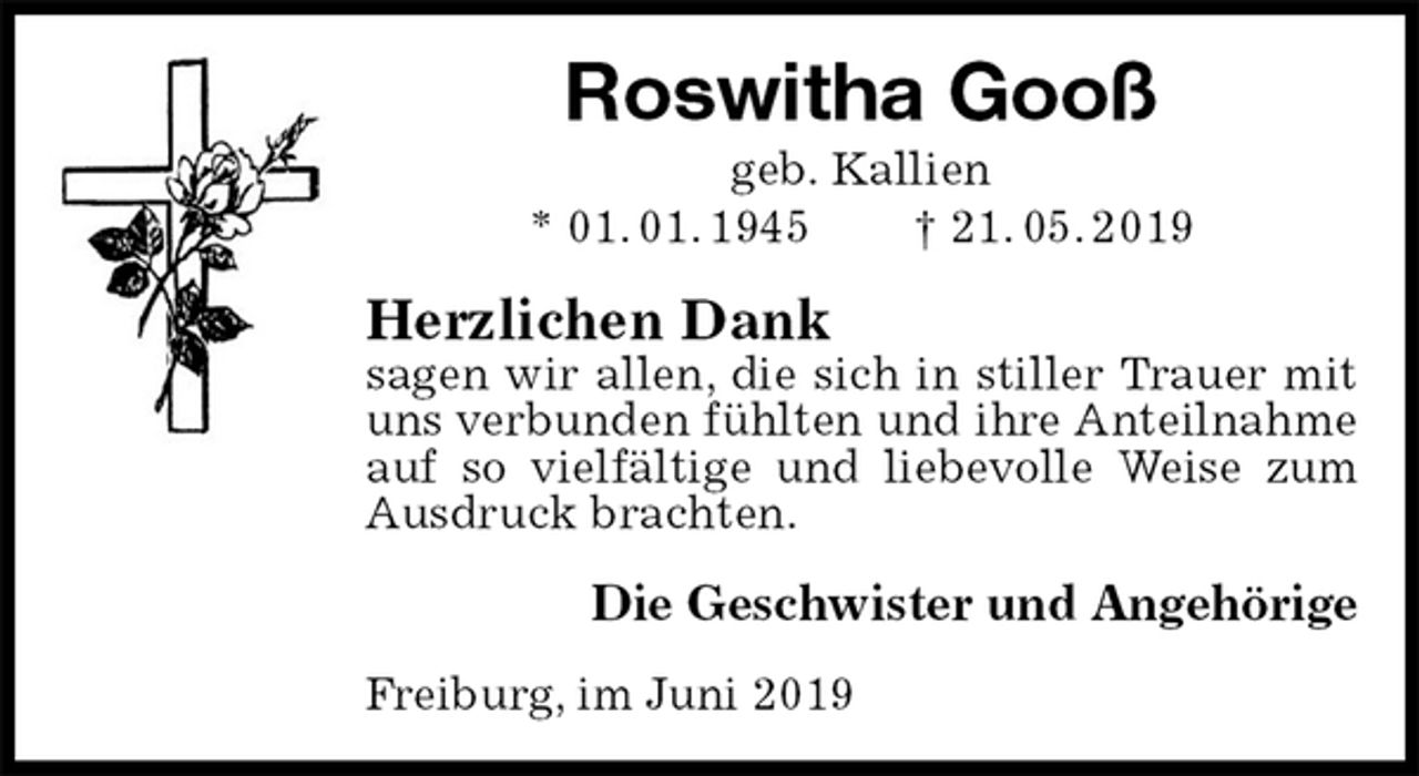 <p>Roswitha Gooß<br />geb. Kallien<br />* 01. 01. 1945 † 21. 05. 2019<br />Herzlichen Dank<br />sagen wir allen, die sich in stiller Trauer mit uns verbunden fühlten und ihre Anteilnahme auf so vielfältige und liebevolle Weise zum Ausdruck brachten.<br />Die Geschwister und Angehörige<br />Freiburg, im Juni 2019</p>