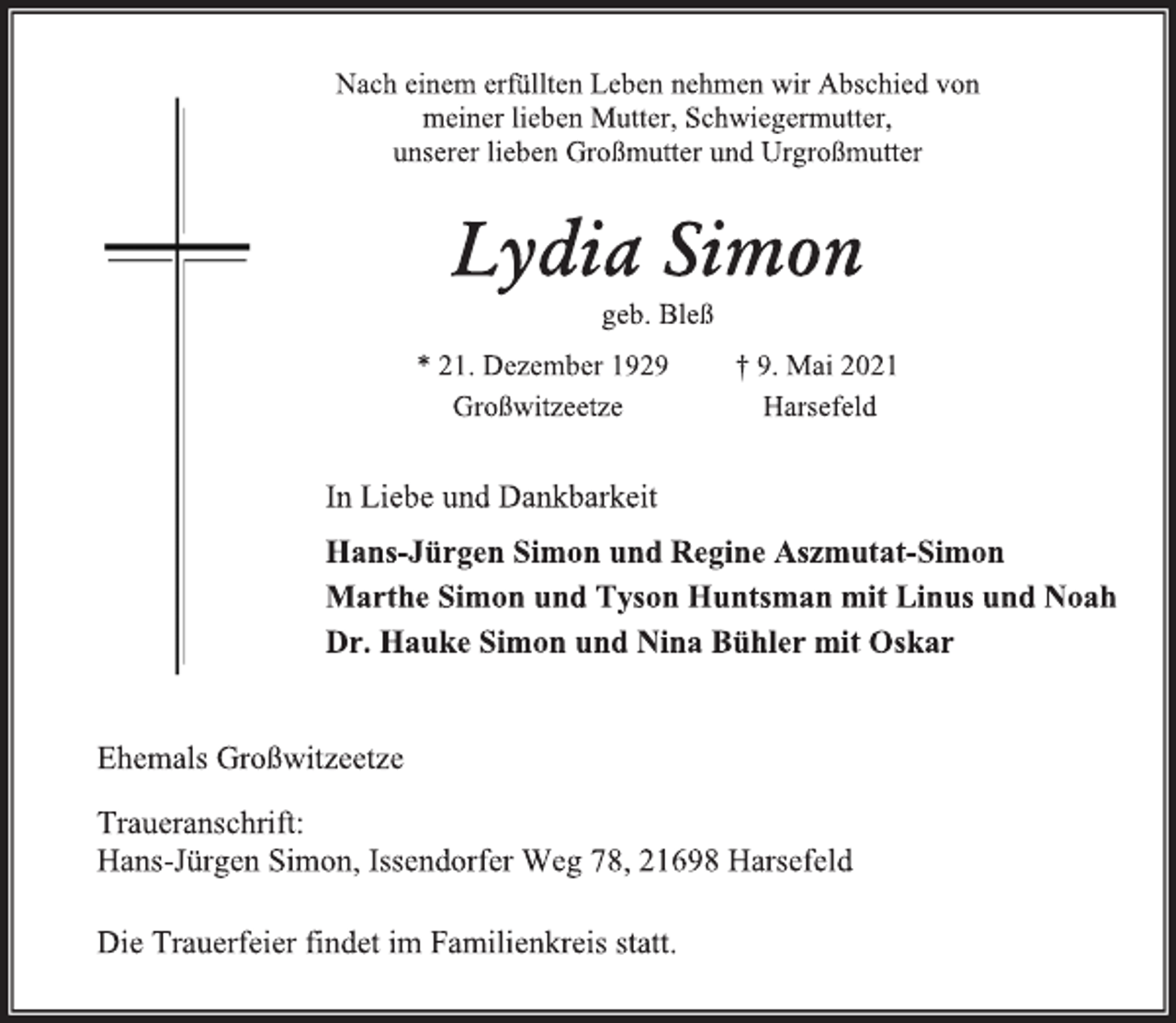 <p>Nach einem erfüllten Leben nehmen wir Abschied von<br />meiner lieben Mutter Schwiegermutter,<br />unserer lieben Großmutter und Urgroßmutter<br />Lydia Simon<br />geb. Bleß<br />* 21. Dezember 1929 † 9. Mai 2021<br />Großwitzeetze Harsefeld<br />In Liebe und Dankbarkeit<br />Hans-Jürgen Simon und Regine Aszmutat-Simon<br />Marthe Simon und Tyson Huntsman mit Linus und Noah<br />Dr. Hauke Simon und Nina Bühler mit Oskar<br />Ehemals Großwitzeetze<br />Traueranschrift:<br />Hans-Jürgen Simon, Issendorfer Weg 78, 21698 Harsefeld<br />Die Trauerfeier findet im Familienkreis statt.</p>