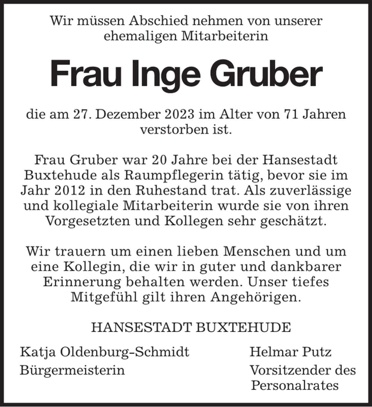 <p>Wir müssen Abschied nehmen von unserer<br />ehemaligen Mitarbeiterin</p><p>Frau Inge Gruber</p><p>die am 27. Dezember 2023 im Alter von 71 Jahren verstorben ist.</p><p>Frau Gruber war 20 Jahre bei der Hansestadt Buxtehude als Raumpflegerin tätig, bevor sie im Jahr 2012 in den Ruhestand trat. Als zuverlässige und kollegiale Mitarbeiterin wurde sie von ihren Vorgesetzten und Kollegen sehr geschätzt.</p><p>Wir trauern um einen lieben Menschen und um eine Kollegin, die wir in guter und dankbarer<br />Erinnerung behalten werden. Unser tiefes<br />Mitgefühl gilt ihren Angehörigen.</p><p>HANSESTADT BUXTEHUDE</p><p>Katja Oldenburg-Schmidt Helmar Putz<br />Bürgermeisterin Vorsitzender des<br />Personalrates</p>