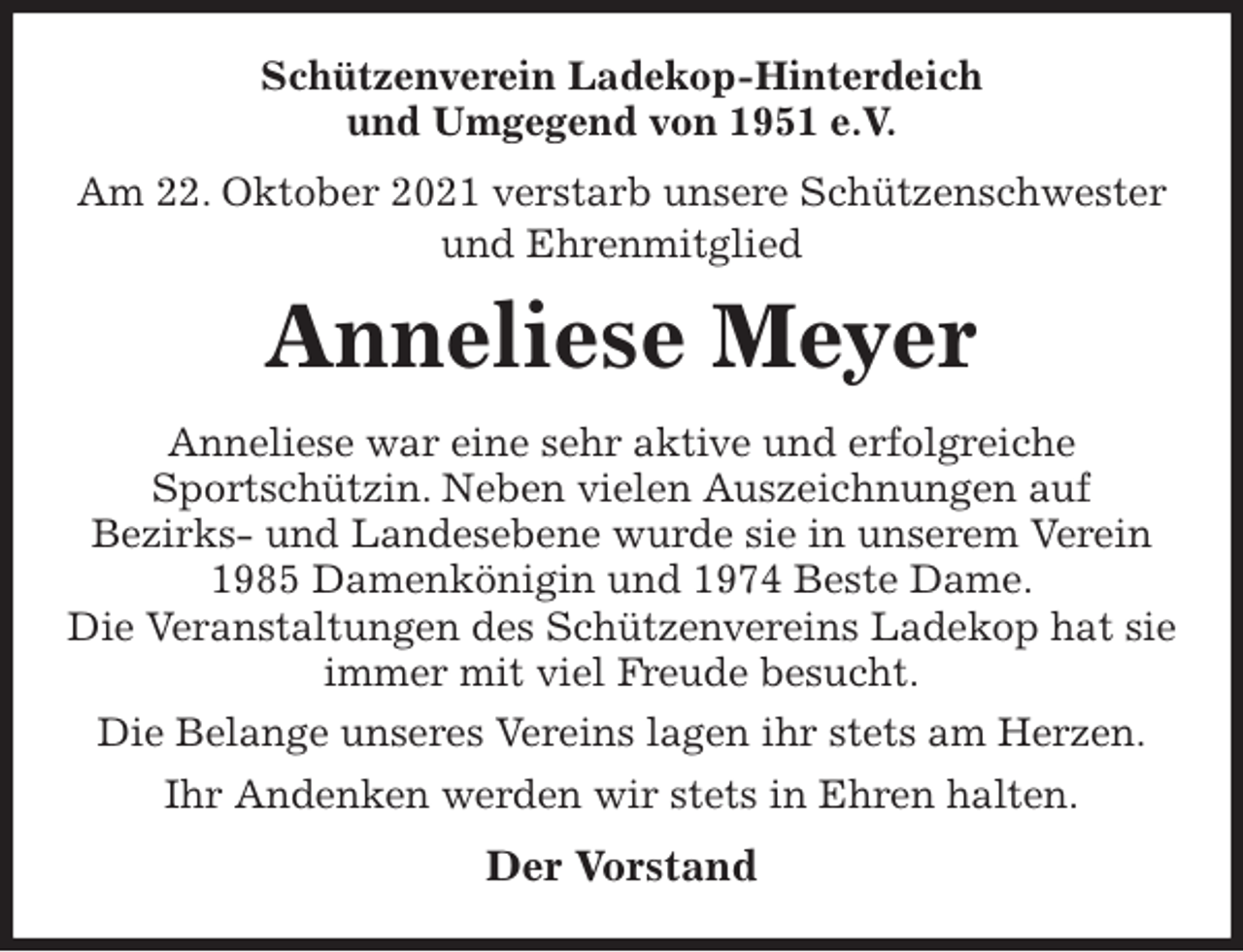 <p>Schützenverein Ladekop-Hinterdeich<br />und Umgegend von 1951 e.V.<br />Am 22. Oktober 2021 verstarb unsere Schützenschwester<br />und Ehrenmitglied<br />Anneliese Meyer<br />Der Vorstand<br />Anneliese war eine sehr aktive und erfolgreiche<br />Sportschützin. Neben vielen Auszeichnungen auf<br />Bezirks- und Landesebene wurde sie in unserem Verein 1985 Damenkönigin und 1974 Beste Dame.<br />Die Veranstaltungen des Schützenvereins Ladekop hat sie immer mit viel Freude besucht.<br />Die Belange unseres Vereins lagen ihr stets am Herzen.<br />Ihr Andenken werden wir stets in Ehren halten.</p>