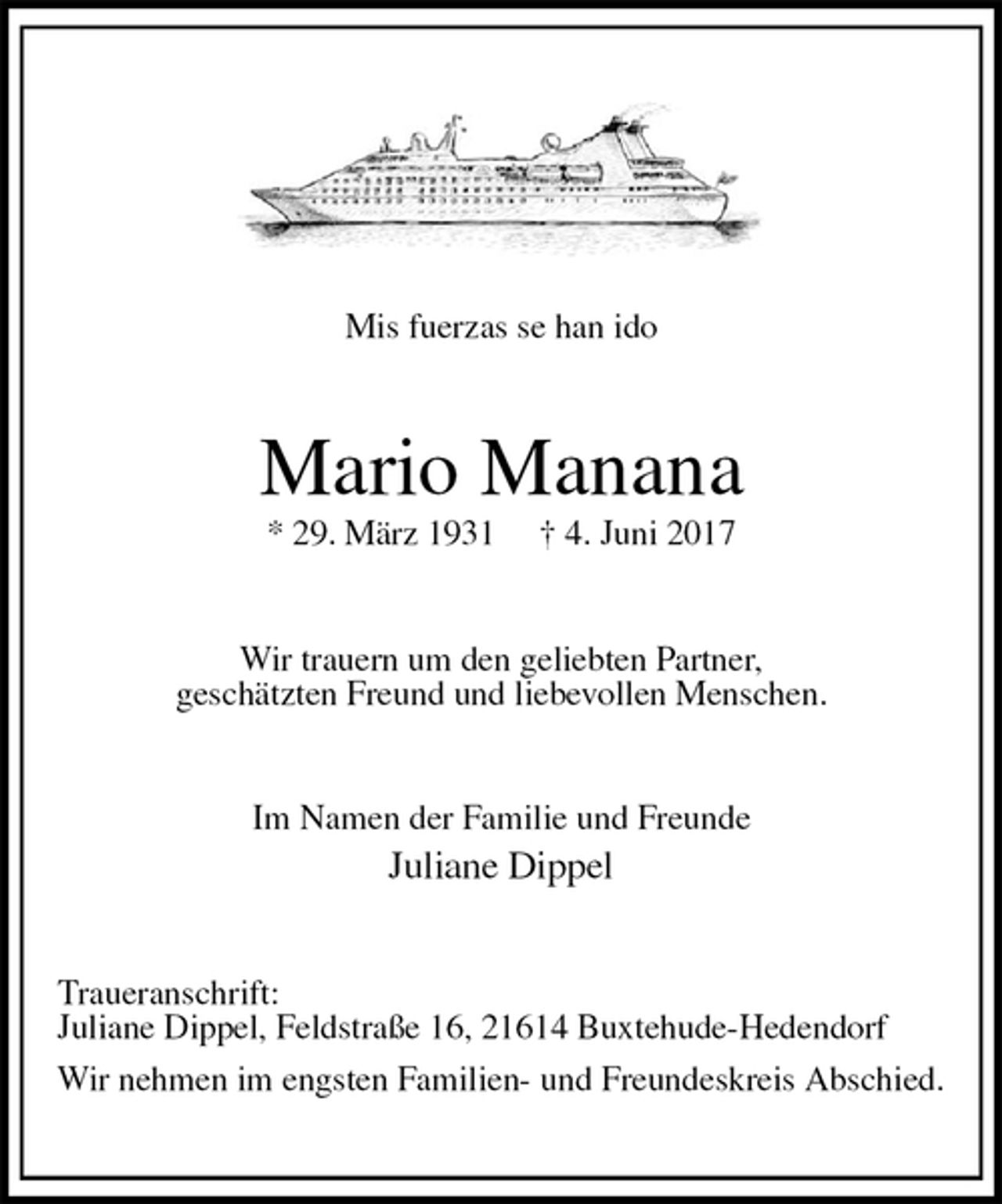 <p>Mis fuerzas se han ido<br />Mario Manana<br />* 29. März 1931 † 4. Juni 2017<br />Wir trauern um den geliebten Partner,<br />geschätzten Freund und liebevollen Menschen.<br />Im Namen der Familie und Freunde<br />Juliane Dippel<br />Traueranschrift:<br />Juliane Dippel, Feldstraße 16, 21614 Buxtehude-Hedendorf<br />Wir nehmen im engsten Familien- und Freundeskreis Abschied.</p>