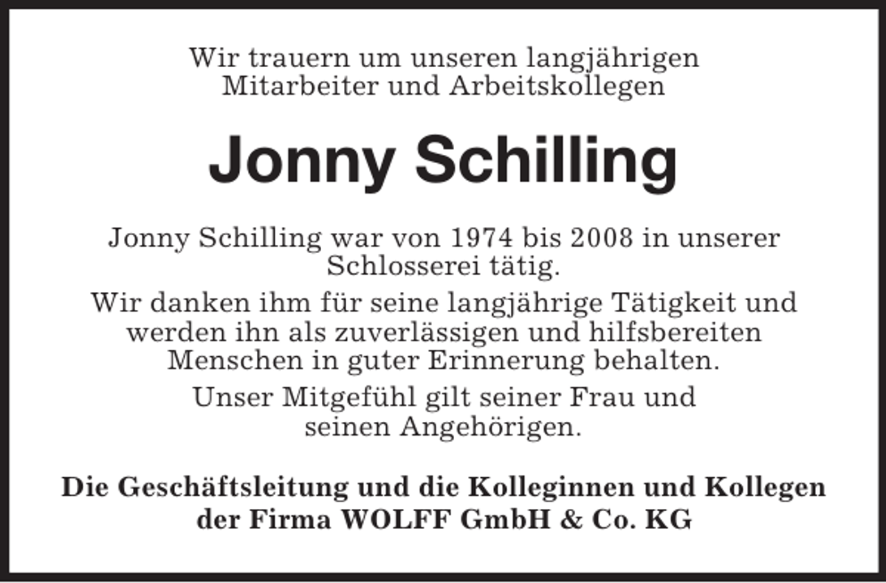 <p>Wir trauern um unseren langjährigen<br />Mitarbeiter und Arbeitskollegen</p><p>Jonny Schilling<br />Jonny Schilling war von 1974 bis 2008 in unserer<br />Schlosserei tätig.<br />Wir danken ihm für seine langjährige Tätigkeit und<br />werden ihn als zuverlässigen und hilfsbereiten<br />Menschen in guter Erinnerung behalten.<br />Unser Mitgefühl gilt seiner Frau und<br />seinen Angehörigen.<br />Die Geschäftsleitung und die Kolleginnen und Kollegen<br />der Firma WOLFF GmbH &amp; Co. KG</p>