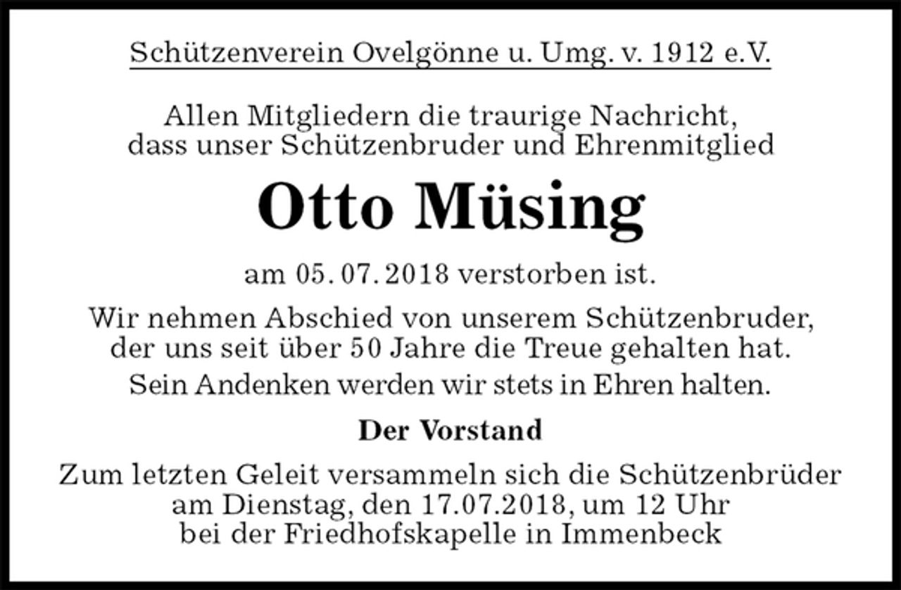<p>Schützenverein Ovelgönne u. Umg. v. 1912 e.V.<br />Allen Mitgliedern die traurige Nachricht,<br />dass unser Schützenbruder und Ehrenmitglied<br />Otto Müsing<br />am 05. 07. 2018 verstorben ist.<br />Wir nehmen Abschied von unserem Schützenbruder,<br />der uns seit über 50 Jahre die Treue gehalten hat.<br />Sein Andenken werden wir stets in Ehren halten.<br />Der Vorstand<br />Zum letzten Geleit versammeln sich die Schützenbrüder<br />am Dienstag, den 17.07.2018, um 12 Uhr<br />bei der Friedhofskapelle in Immenbeck</p>