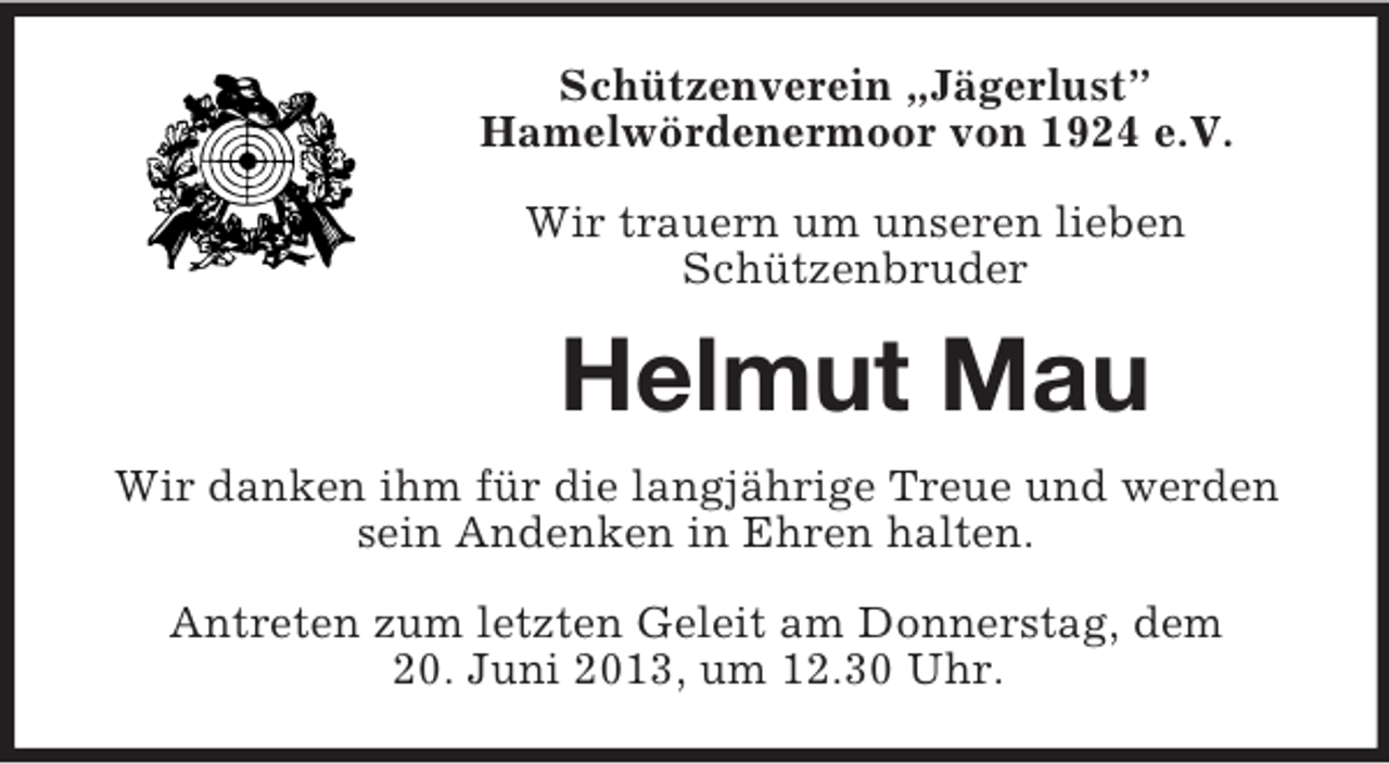 <p>Schützenverein „Jägerlust”<br />Hamelwördenermoor von 1924 e.V.<br />Wir trauern um unseren lieben<br />Schützenbruder</p><p>Helmut Mau<br />Wir danken ihm für die langjährige Treue und werden<br />sein Andenken in Ehren halten.<br />Antreten zum letzten Geleit am Donnerstag, dem<br />20. Juni 2013, um 12.30 Uhr.</p>