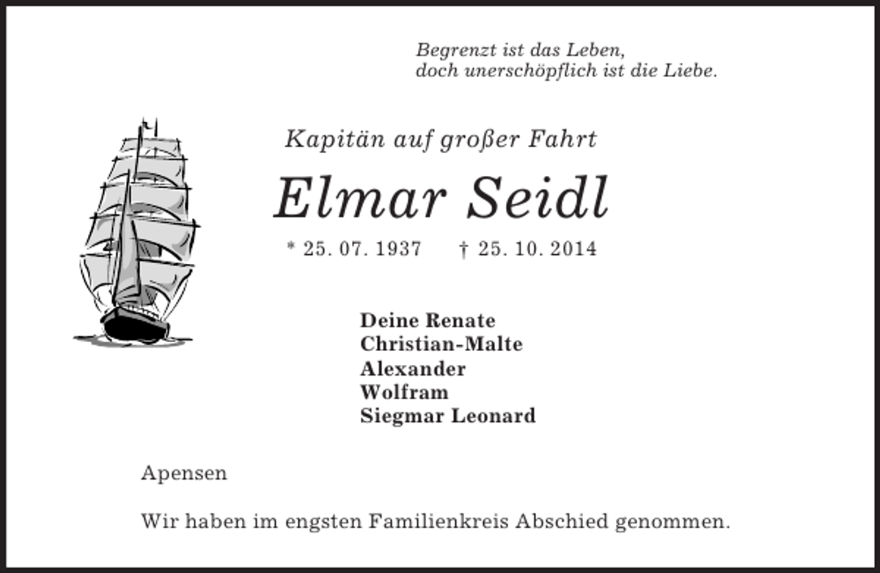 <p>Begrenzt ist das Leben,<br />doch unerschöpflich ist die Liebe.<br />Kapitän auf großer Fahrt<br />Elmar Seidl<br />* 25. 07. 1937 † 25. 10. 2014<br />Deine Renate<br />Christian-Malte<br />Alexander<br />Wolfram<br />Siegmar Leonard<br />Apensen</p><p>Wir haben im engsten Familienkreis Abschied genommen.</p>