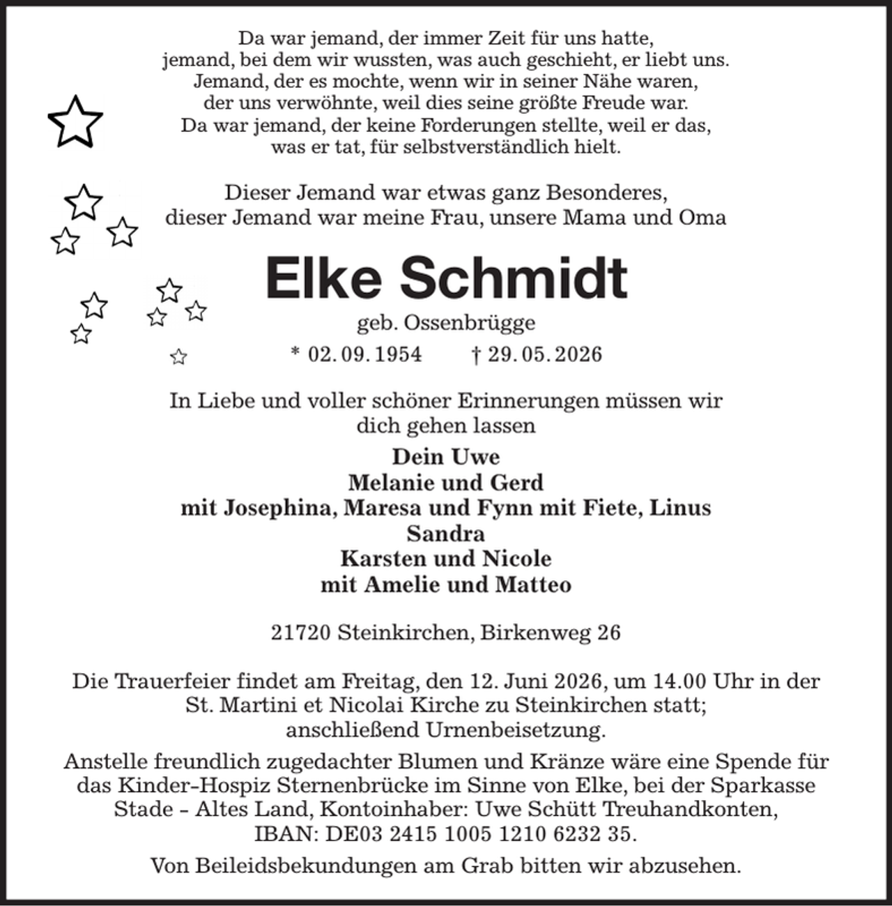 <p>Da war jemand, der immer Zeit für uns hatte,<br />jemand, bei dem wir wussten, was auch geschieht, er liebt uns.<br />Jemand, der es mochte, wenn wir in seiner Nähe waren,<br />der uns verwöhnte, weil dies seine größte Freude war.<br />Da war jemand, der keine Forderungen stellte, weil er das,<br />was er tat, für selbstverständlich hielt.<br />Dieser Jemand war etwas ganz Besonderes,<br />dieser Jemand war meine Frau, unsere Mama und Oma<br />Elke Schmidt<br />geb. Ossenbrügge<br />* 02. 09. 1954 † 29. 05. 2026<br />In Liebe und voller schöner Erinnerungen müssen wir<br />dich gehen lassen<br />Dein Uwe<br />Melanie und Gerd<br />mit Josephina, Maresa und Fynn mit Fiete, Linus<br />Sandra<br />Karsten und Nicole<br />mit Amelie und Matteo<br />21720 Steinkirchen, Birkenweg 26</p><p>Die Trauerfeier findet am Freitag, den 12. Juni 2026, um 14.00 Uhr in der St. Martini et Nicolai Kirche zu Steinkirchen statt;<br />anschließend Urnenbeisetzung.<br />Anstelle freundlich zugedachter Blumen und Kränze wäre eine Spende für das Kinder-Hospiz Sternenbrücke im Sinne von Elke, bei der Sparkasse Stade - Altes Land, Kontoinhaber: Uwe Schütt Treuhandkonten,<br />IBAN: DE03 2415 1005 1210 6232 35.<br />Von Beileidsbekundungen am Grab bitten wir abzusehen.</p>