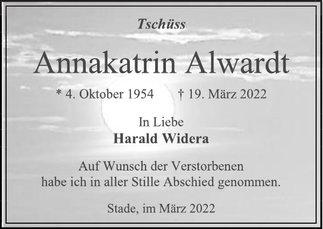 <p>Tschüss<br />Annakatrin Alwardt<br />* 4. Oktober 1954 † 19. März 2022<br />In Liebe<br />Harald Widera<br />Auf Wunsch der Verstorbenen<br />habe ich in aller Stille Abschied genommen.<br />Stade, im März 2022</p>
