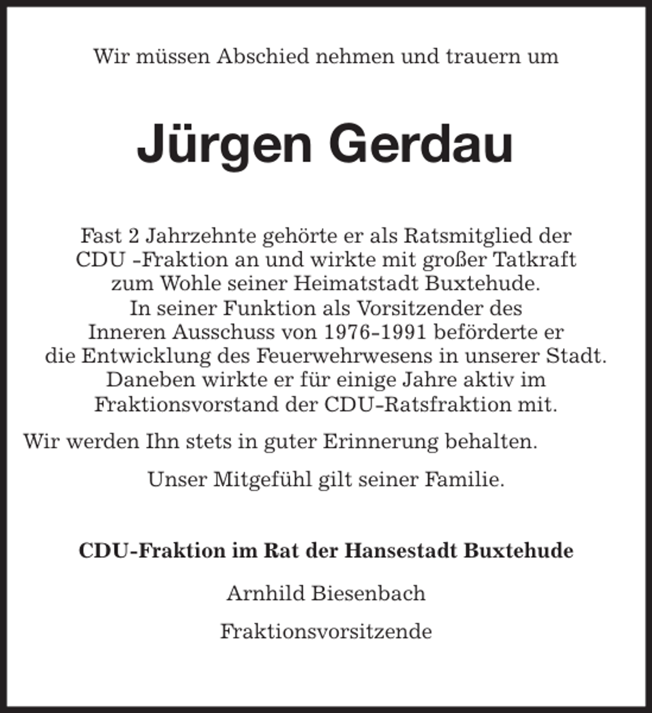 <p>Wir müssen Abschied nehmen und trauern um<br />Jürgen Gerdau<br />Fast 2 Jahrzehnte gehörte er als Ratsmitglied der<br />CDU -Fraktion an und wirkte mit großer Tatkraft<br />zum Wohle seiner Heimatstadt Buxtehude.<br />In seiner Funktion als Vorsitzender des<br />Inneren Ausschuss von 1976-1991 beförderte er<br />die Entwicklung des Feuerwehrwesens in unserer Stadt.<br />Daneben wirkte er für einige Jahre aktiv im<br />Fraktionsvorstand der CDU-Ratsfraktion mit.<br />Wir werden Ihn stets in guter Erinnerung behalten.<br />Unser Mitgefühl gilt seiner Familie.<br />CDU-Fraktion im Rat der Hansestadt Buxtehude</p>
<p>Arnhild Biesenbach<br />Fraktionsvorsitzende</p>