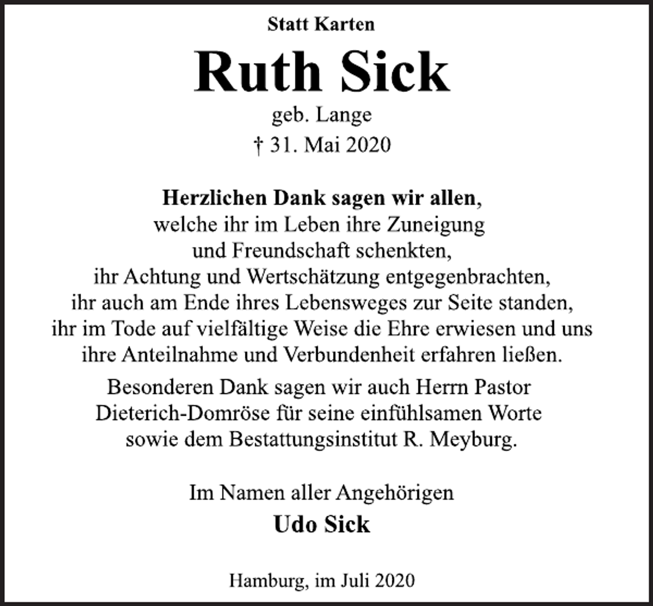 <p>Statt Karten<br />Ruth Sick<br />geb. Lange<br />† 31. Mai 2020<br />Herzlichen Dank sagen wir allen,<br />welche ihr im Leben ihre Zuneigung<br />und Freundschaft schenkten,<br />ihr Achtung und Wertschätzung entgegenbrachten,<br />ihr auch am Ende ihres Lebensweges zur Seite standen,<br />ihr im Tode auf vielfältige Weise die Ehre erwiesen und uns<br />ihre Anteilnahme und Verbundenheit erfahren ließen.<br />Besonderen Dank sagen wir auch Herrn Pastor<br />Dieterich-Domröse für seine einfühlsamen Worte<br />sowie dem Bestattungsinstitut R. Meyburg.<br />Im Namen aller Angehörigen<br />Udo Sick<br />Hamburg, im Juli 2020</p>