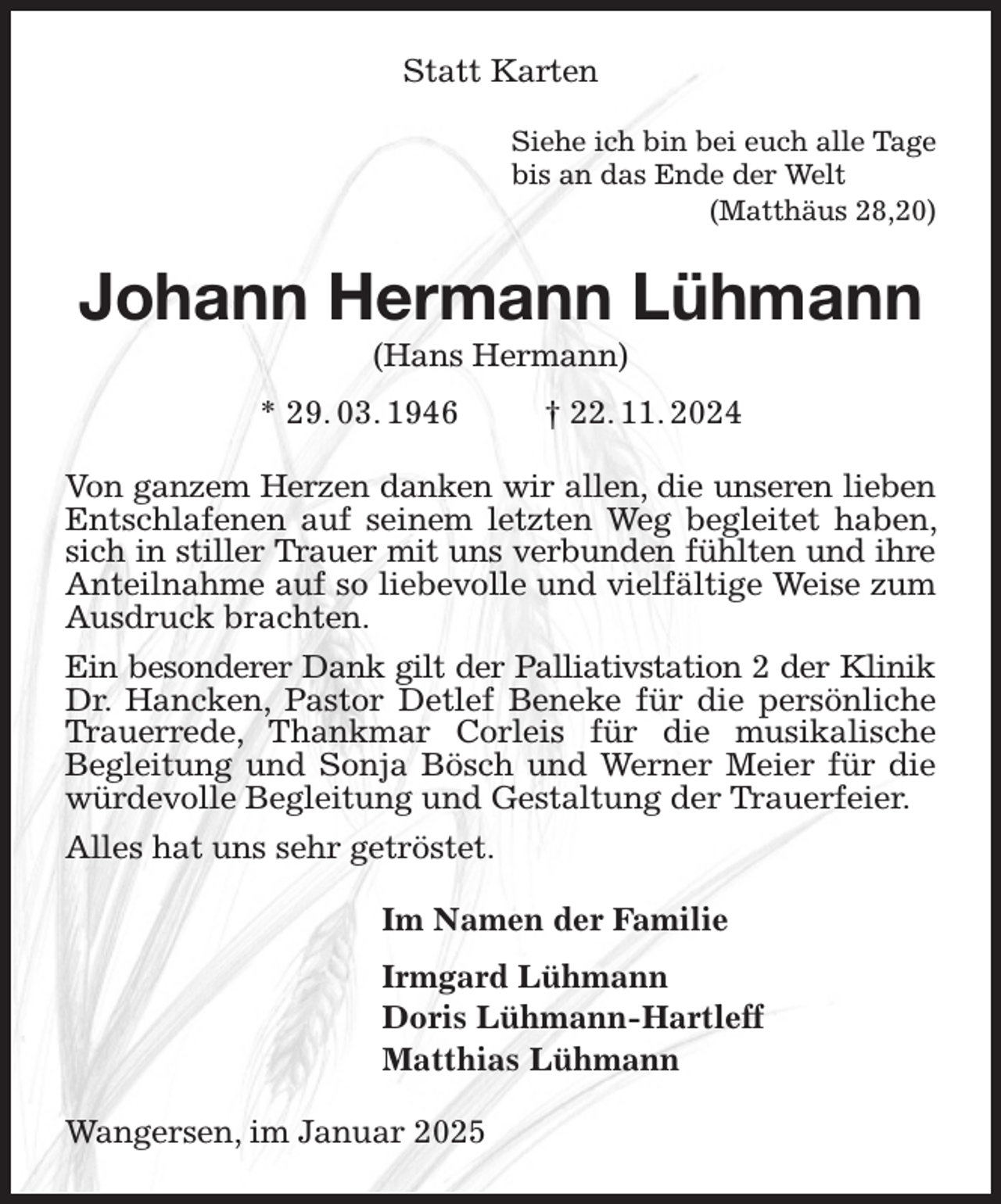 <p>Statt Karten<br />Siehe ich bin bei euch alle Tage<br />bis an das Ende der Welt<br />(Matthäus 28,20)<br />Johann Hermann Lühmann<br />(Hans Hermann)<br />* 29. 03. 1946 † 22. 11. 2024<br />Von ganzem Herzen danken wir allen, die unseren lieben Entschlafenen auf seinem letzten Weg begleitet haben, sich in stiller Trauer mit uns verbunden fühlten und ihre Anteilnahme auf so liebevolle und vielfältige Weise zum Ausdruck brachten.<br />Ein besonderer Dank gilt der Palliativstation 2 der Klinik Dr. Hancken, Pastor Detlef Beneke für die persönliche Trauerrede, Thankmar Corleis für die musikalische<br />Begleitung und Sonja Bösch und Werner Meier für die würdevolle Begleitung und Gestaltung der Trauerfeier.<br />Alles hat uns sehr getröstet.<br />Im Namen der Familie<br />Irmgard Lühmann<br />Doris Lühmann-Hartleff<br />Matthias Lühmann<br />Wangersen, im Januar 2025</p>