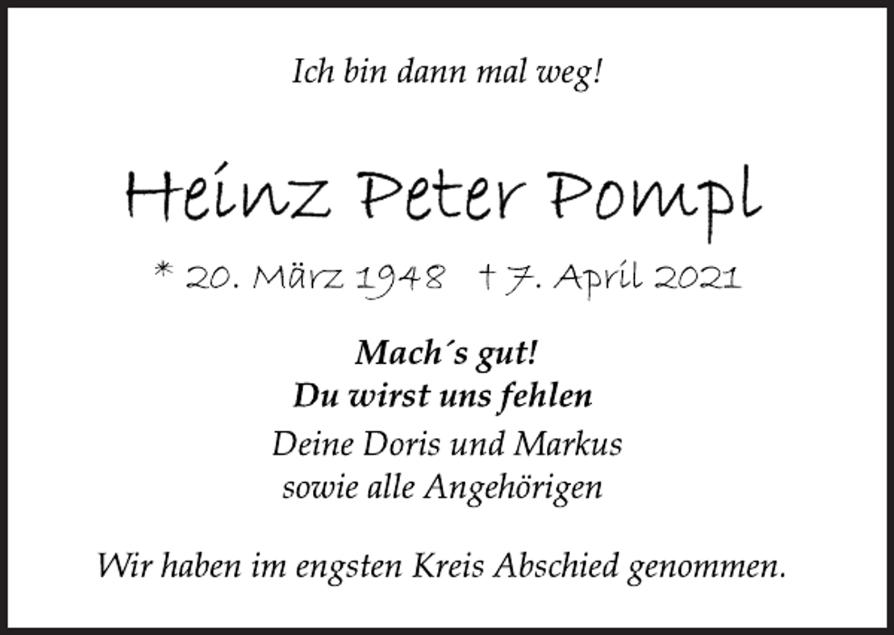 <p>Ich bin dann mal weg!<br />Heinz Peter Pompl<br />* 20. März 1948 † 7. April 2021<br />Mach´s gut!<br />Du wirst uns fehlen<br />Deine Doris und Markus<br />sowie alle Angehörigen<br />Wir haben im engsten Kreis Abschied genommen.</p>