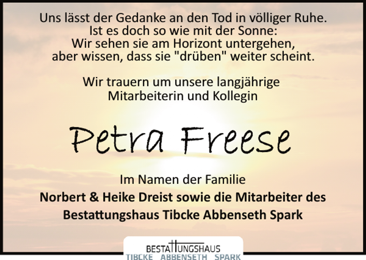 <p>Uns lässt der Gedanke an den Tod in völliger Ruhe.<br />Ist es doch so wie mit der Sonne:<br />Wir sehen sie am Horizont untergehen,<br />aber wissen, dass sie "drüben" weiter scheint.<br />Wir trauern um unsere langjährige<br />Mitarbeiterin und Kollegin<br />Petra Freese<br />Im Namen der Familie<br />Norbert &amp; Heike Dreist sowie die Mitarbeiter des<br />Bestatungshaus Tibcke Abbenseth Spark</p>