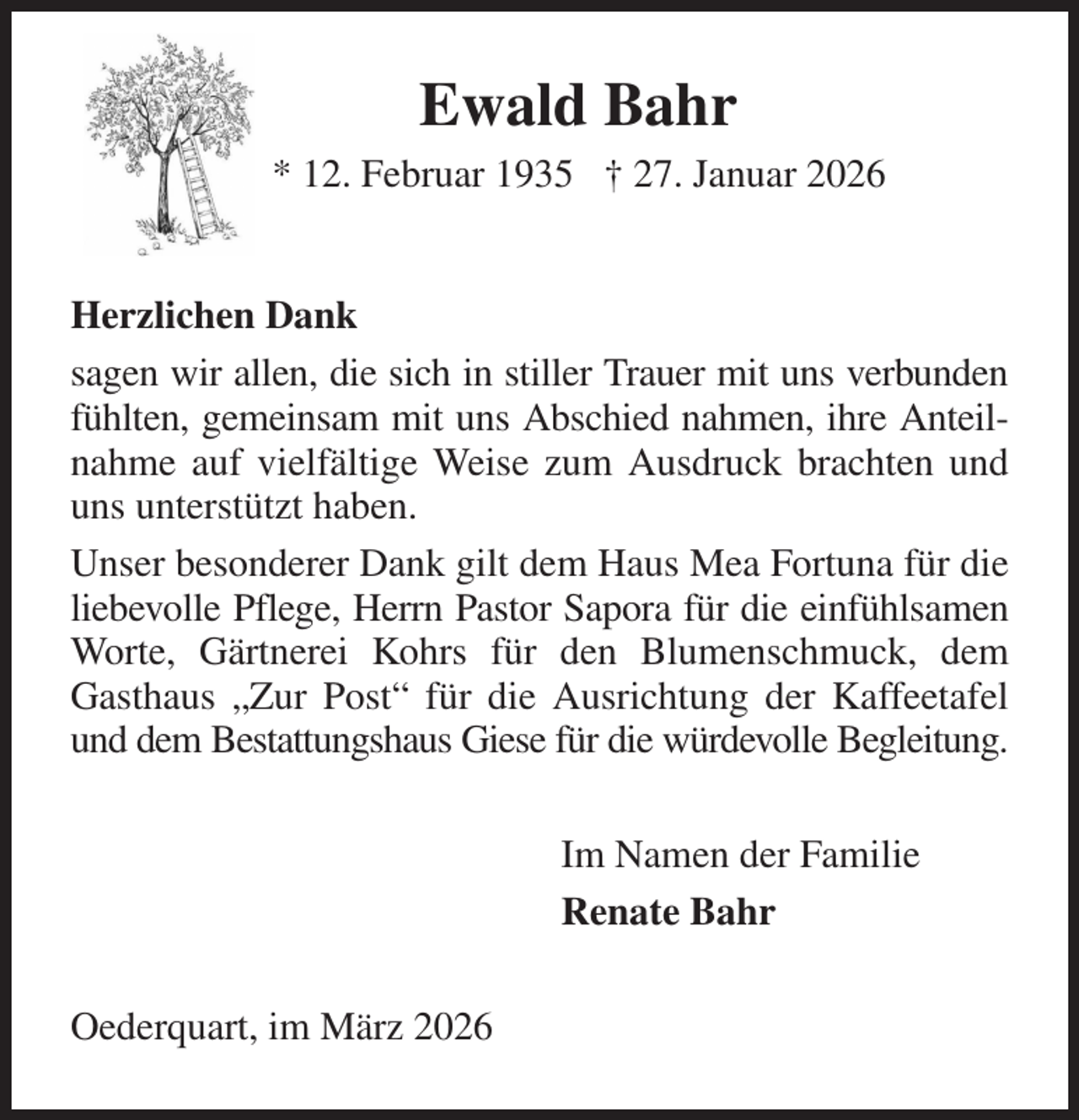 <p>Ewald Bahr<br />* 12. Februar 1935 † 27. Januar 2026<br />Herzlichen Dank<br />sagen wir allen, die sich in stiller Trauer mit uns verbunden fühlten, gemeinsam mit uns Abschied nahmen, ihre Anteil- nahme auf vielfältige Weise zum Ausdruck brachten und uns unterstützt haben.<br />Unser besonderer Dank gilt dem Haus Mea Fortuna für die liebevolle Pflege, Herrn Pastor Sapora für die einfühlsamen<br />Worte, Gärtnerei Kohrs für den Blumenschmuck, dem Gasthaus „Zur Post“ für die Ausrichtung der Kaffeetafel und dem Bestattungshaus Giese für die würdevolle Begleitung.<br />Im Namen der Familie<br />Renate Bahr<br />Oederquart, im März 2026</p>