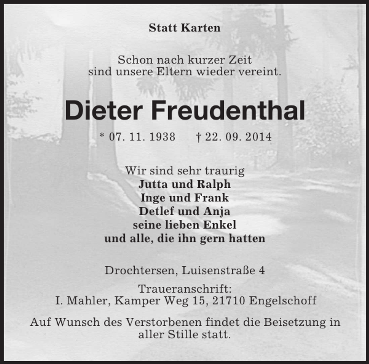 <p>Statt Karten<br />Schon nach kurzer Zeit<br />sind unsere Eltern wieder vereint.<br />Dieter Freudenthal<br />* 07. 11. 1938 † 22. 09. 2014<br />Wir sind sehr traurig<br />Jutta und Ralph<br />Inge und Frank<br />Detlef und Anja<br />seine lieben Enkel<br />und alle, die ihn gern hatten<br />Drochtersen, Luisenstraße 4<br />Traueranschrift:<br />I. Mahler, Kamper Weg 15, 21710 Engelschoff<br />Auf Wunsch des Verstorbenen findet die Beisetzung in<br />aller Stille statt.</p>