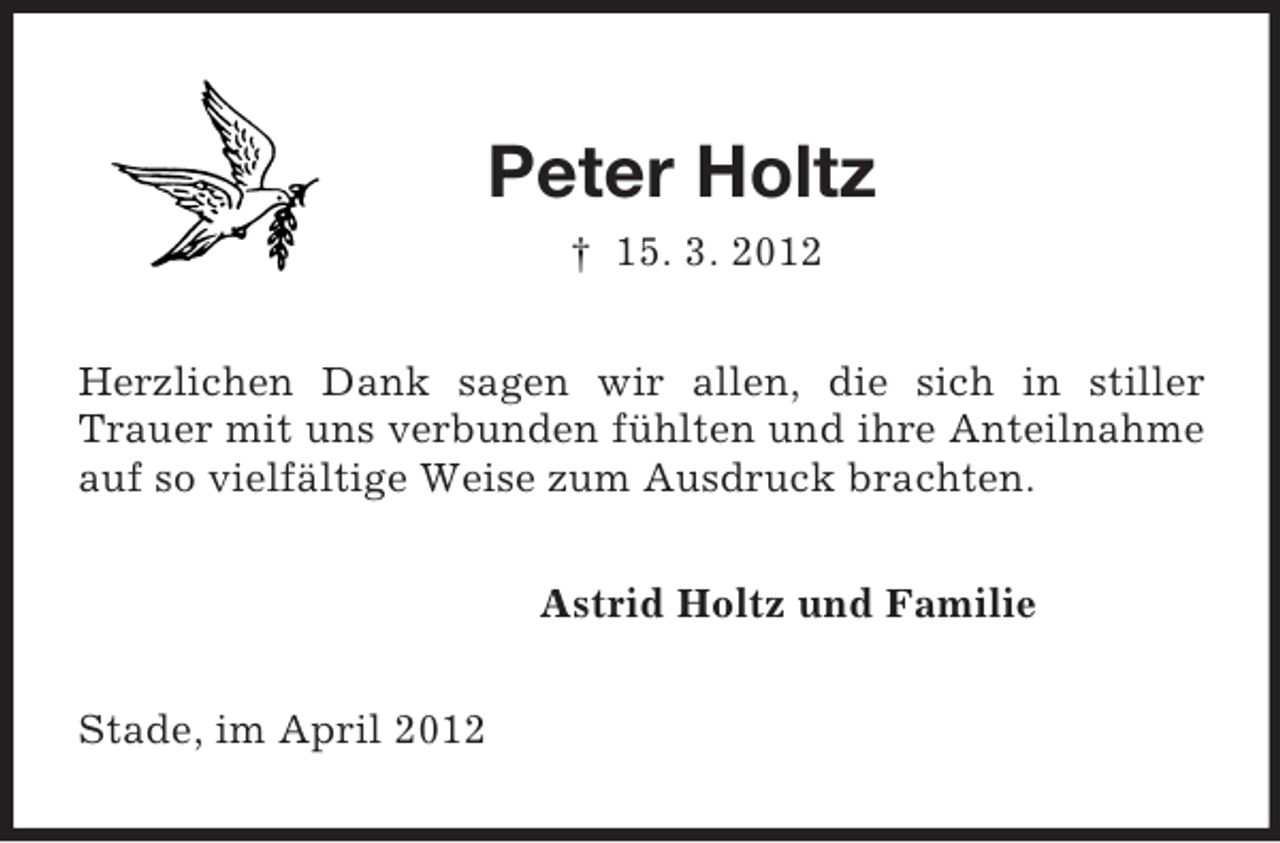 <p>Peter Holtz<br />† 15. 3. 2012<br />Herzlichen Dank sagen wir allen, die sich in stiller<br />Trauer mit uns verbunden fühlten und ihre Anteilnahme auf so vielfältige Weise zum Ausdruck brachten.<br />Astrid Holtz und Familie<br />Stade, im April 2012</p>