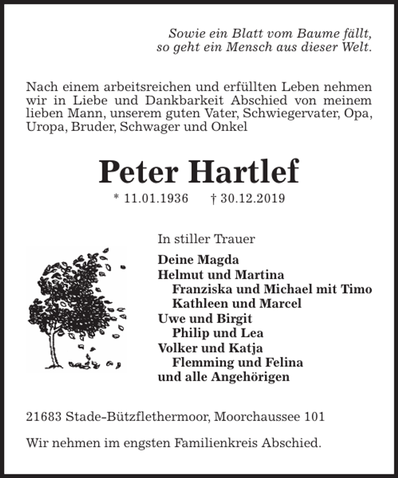 <p>Sowie ein Blatt vom Baume fällt,<br />so geht ein Mensch aus dieser Welt.<br />Nach einem arbeitsreichen und erfüllten Leben nehmen wir in Liebe und Dankbarkeit Abschied von meinem lieben Mann, unserem guten Vater, Schwiegervater, Opa, Uropa, Bruder, Schwager und Onkel<br />Peter Hartlef<br />* 11.01.1936 † 30.12.2019<br />In stiller Trauer<br />Deine Magda<br />Helmut und Martina<br />Franziska und Michael mit Timo<br />Kathleen und Marcel<br />Uwe und Birgit<br />Philip und Lea<br />Volker und Katja<br />Flemming und Felina<br />und alle Angehörigen<br />21683 Stade-Bützflethermoor, Moorchaussee 101</p><p>Wir nehmen im engsten Familienkreis Abschied.</p>
