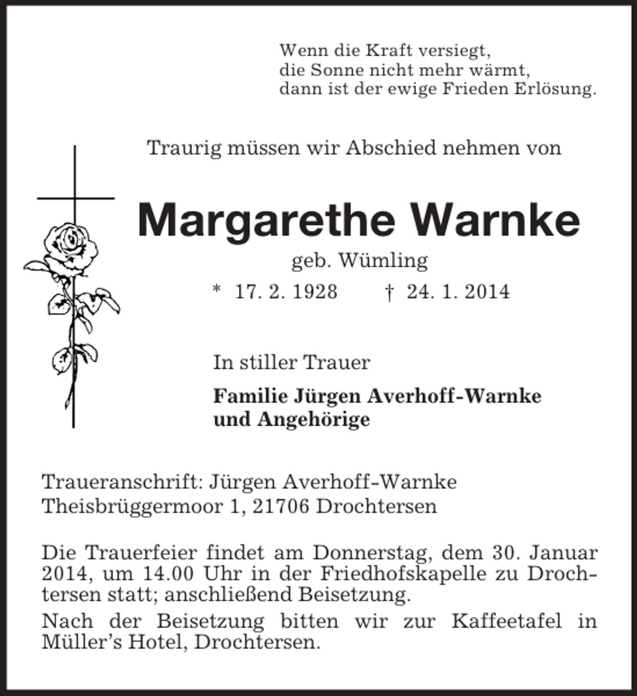 <p>Wenn die Kraft versiegt,<br />die Sonne nicht mehr wärmt,<br />dann ist der ewige Frieden Erlösung.<br />Traurig müssen wir Abschied nehmen von<br />Margarethe Warnke<br />geb. Wümling<br />* 17. 2. 1928 † 24. 1. 2014<br />In stiller Trauer<br />Familie Jürgen Averhoff-Warnke<br />und Angehörige<br />Traueranschrift: Jürgen Averhoff-Warnke<br />Theisbrüggermoor 1, 21706 Drochtersen</p><p>Die Trauerfeier findet am Donnerstag, dem 30. Januar 2014, um 14.00 Uhr in der Friedhofskapelle zu Drochtersen statt; anschließend Beisetzung.<br />Nach der Beisetzung bitten wir zur Kaffeetafel in<br />Müller’s Hotel, Drochtersen.</p>