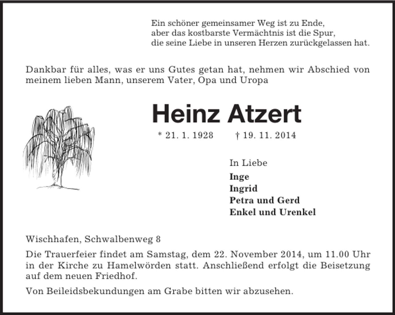 <p>Ein schöner gemeinsamer Weg ist zu Ende,<br />aber das kostbarste Vermächtnis ist die Spur,<br />die seine Liebe in unseren Herzen zurückgelassen hat.<br />Dankbar für alles, was er uns Gutes getan hat, nehmen wir Abschied von meinem lieben Mann, unserem Vater, Opa und Uropa<br />Heinz Atzert<br />* 21. 1. 1928 † 19. 11. 2014<br />In Liebe<br />Inge<br />Ingrid<br />Petra und Gerd<br />Enkel und Urenkel<br />Wischhafen, Schwalbenweg 8<br />Die Trauerfeier findet am Samstag, dem 22. November 2014, um 11.00 Uhr in der Kirche zu Hamelwörden statt. Anschließend erfolgt die Beisetzung auf dem neuen Friedhof.<br />Von Beileidsbekundungen am Grabe bitten wir abzusehen.</p>