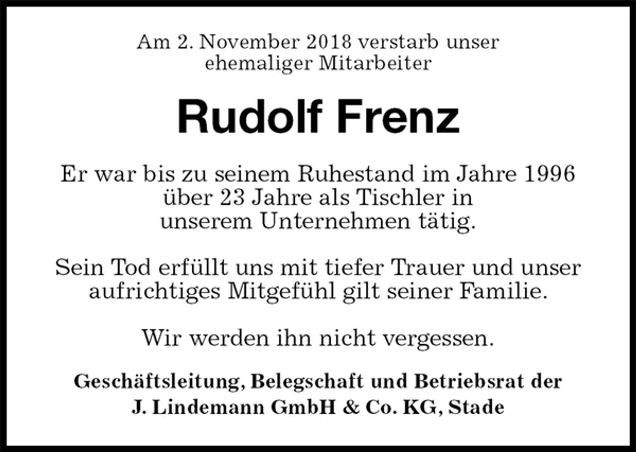 <p>Am 2. November 2018 verstarb unser<br />ehemaliger Mitarbeiter<br />Rudolf Frenz<br />Geschäftsleitung, Belegschaft und Betriebsrat der<br />J. Lindemann GmbH &amp; Co. KG, Stade<br />Er war bis zu seinem Ruhestand im Jahre 1996 über 23 Jahre als Tischler in<br />unserem Unternehmen tätig.</p><p>Sein Tod erfüllt uns mit tiefer Trauer und unser<br />aufrichtiges Mitgefühl gilt seiner Familie.</p><p>Wir werden ihn nicht vergessen.</p>