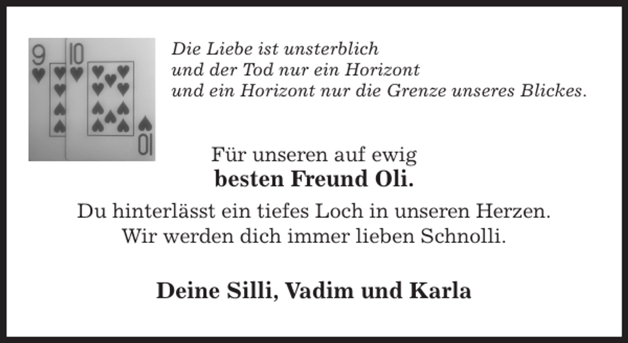 <p>Die Liebe ist unsterblich<br />und der Tod nur ein Horizont<br />und ein Horizont nur die Grenze unseres Blickes.<br />Für unseren auf ewig<br />besten Freund Oli.<br />Du hinterlässt ein tiefes Loch in unseren Herzen.<br />Wir werden dich immer lieben Schnolli.<br />Deine Silli, Vadim und Karla</p>