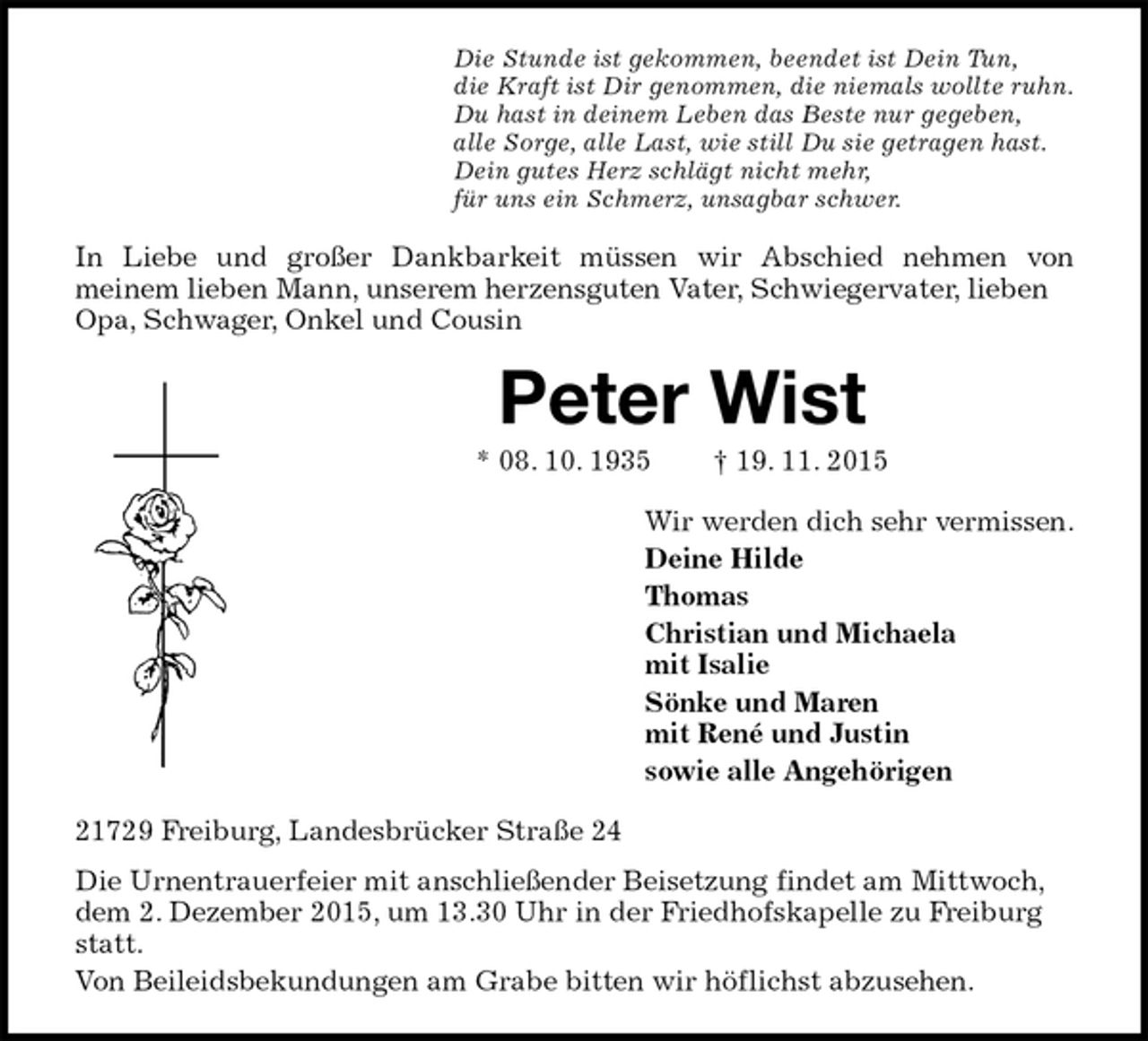 <p>Die Stunde ist gekommen, beendet ist Dein Tun,<br />die Kraft ist Dir genommen, die niemals wollte ruhn.<br />Du hast in deinem Leben das Beste nur gegeben,<br />alle Sorge, alle Last, wie still Du sie getragen hast.<br />Dein gutes Herz schlägt nicht mehr,<br />für uns ein Schmerz, unsagbar schwer.<br />In Liebe und großer Dankbarkeit müssen wir Abschied nehmen von<br />meinem lieben Mann, unserem herzensguten Vater, Schwiegervater, lieben Opa, Schwager, Onkel und Cousin<br />Peter Wist<br />* 08. 10. 1935 † 19. 11. 2015<br />Wir werden dich sehr vermissen.<br />Deine Hilde<br />Thomas<br />Christian und Michaela<br />mit Isalie<br />Sönke und Maren<br />mit René und Justin<br />sowie alle Angehörigen<br />21729 Freiburg, Landesbrücker Straße 24<br />Die Urnentrauerfeier mit anschließender Beisetzung findet am Mittwoch, dem 2. Dezember 2015, um 13.30 Uhr in der Friedhofskapelle zu Freiburg statt.<br />Von Beileidsbekundungen am Grabe bitten wir höflichst abzusehen.</p>
