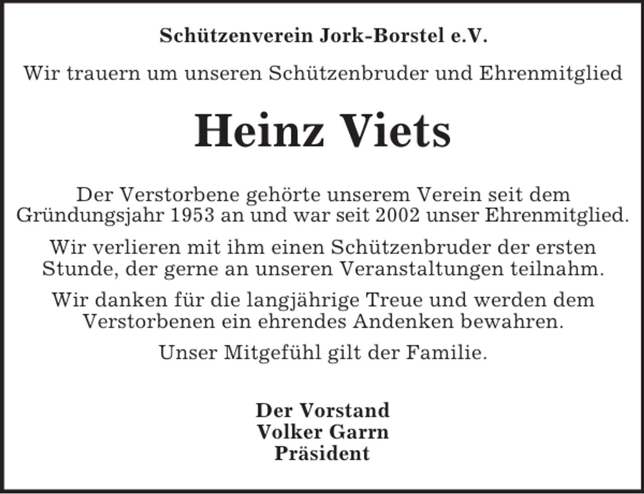 <p>Schützenverein Jork-Borstel e.V.<br />Wir trauern um unseren Schützenbruder und Ehrenmitglied</p><p>Heinz Viets<br />Der Verstorbene gehörte unserem Verein seit dem<br />Gründungsjahr 1953 an und war seit 2002 unser Ehrenmitglied.<br />Wir verlieren mit ihm einen Schützenbruder der ersten<br />Stunde, der gerne an unseren Veranstaltungen teilnahm.<br />Wir danken für die langjährige Treue und werden dem<br />Verstorbenen ein ehrendes Andenken bewahren.<br />Unser Mitgefühl gilt der Familie.<br />Der Vorstand<br />Volker Garrn<br />Präsident</p>