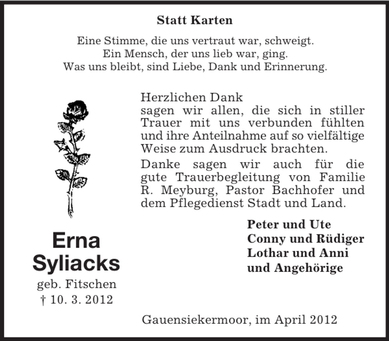 <p>Statt Karten<br />Eine Stimme, die uns vertraut war, schweigt.<br />Ein Mensch, der uns lieb war, ging.<br />Was uns bleibt, sind Liebe, Dank und Erinnerung.</p><p>Herzlichen Dank<br />sagen wir allen, die sich in stiller<br />Trauer mit uns verbunden fühlten<br />und ihre Anteilnahme auf so vielfältige<br />Weise zum Ausdruck brachten.<br />Danke sagen wir auch für die<br />gute Trauerbegleitung von Familie<br />R. Meyburg, Pastor Bachhofer und<br />dem Pflegedienst Stadt und Land.</p><p>Erna<br />Syliacks</p><p>Peter und Ute<br />Conny und Rüdiger<br />Lothar und Anni<br />und Angehörige</p><p>geb. Fitschen<br />† 10. 3. 2012<br />Gauensiekermoor, im April 2012</p>