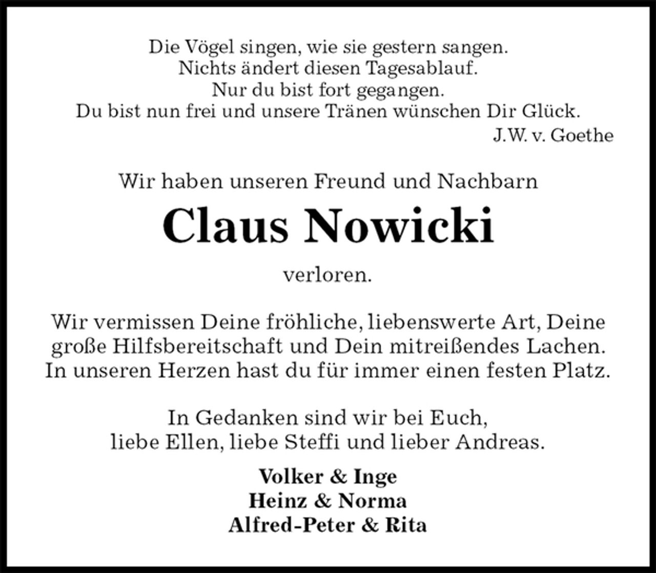 <p>Die Vögel singen, wie sie gestern sangen.<br />Nichts ändert diesen Tagesablauf.<br />Nur du bist fort gegangen.<br />Du bist nun frei und unsere Tränen wünschen Dir Glück.<br />J.W. v. Goethe<br />Wir haben unseren Freund und Nachbarn<br />Claus Nowicki<br />verloren.<br />Wir vermissen Deine fröhliche, liebenswerte Art, Deine große Hilfsbereitschaft und Dein mitreißendes Lachen. In unseren Herzen hast du für immer einen festen Platz.<br />In Gedanken sind wir bei Euch,<br />liebe Ellen, liebe Steffi und lieber Andreas.<br />Volker &amp; Inge<br />Heinz &amp; Norma<br />Alfred-Peter &amp; Rita</p>