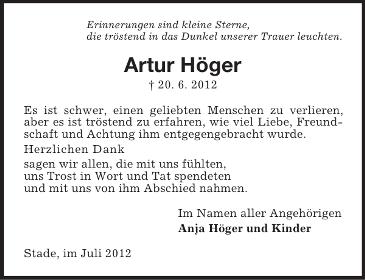 <p>Erinnerungen sind kleine Sterne,<br />die tröstend in das Dunkel unserer Trauer leuchten.</p><p>Artur Höger<br />† 20. 6. 2012<br />Es ist schwer, einen geliebten Menschen zu verlieren,<br />aber es ist tröstend zu erfahren, wie viel Liebe, Freundschaft und Achtung ihm entgegengebracht wurde.<br />Herzlichen Dank<br />sagen wir allen, die mit uns fühlten,<br />uns Trost in Wort und Tat spendeten<br />und mit uns von ihm Abschied nahmen.<br />Im Namen aller Angehörigen<br />Anja Höger und Kinder<br />Stade, im Juli 2012</p>