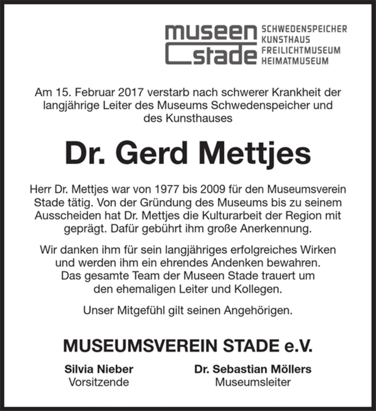 <p>Am 15. Februar 2017 verstarb nach schwerer Krankheit der langjährige Leiter des Museums Schwedenspeicher und des Kunsthauses<br />Dr. Gerd Mettjes.<br />Herr Mettjes war von 1977 bis 2009 für den Museumsverein Stade tätig. Von der Gründung des Museums bis zu seinem Ausscheiden hat Dr. Mettjes die Kulturarbeit der Region mit geprägt. Dafür gebührt ihm große Anerkennung.<br />Wir danken ihm für sein langjähriges erfolgreiches Wirken und werden ihm ein ehrendes Andenken bewahren. Das gesamte Team der Museen Stade trauert um den ehemaligen Leiter und Kollegen.<br />Unser Mitgefühl gilt seinen Angehörigen.<br />MUSEUMSVEREIN STADE E.V.<br />Silvia Nieber Dr. Sebastian Möllers<br />Vorsitzende Museumsleiter</p>