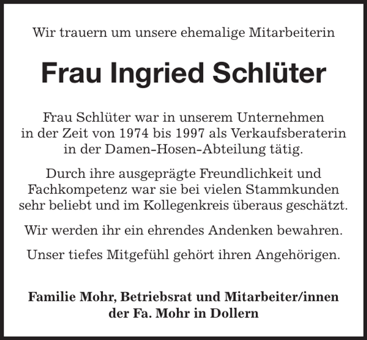 <p>Wir trauern um unsere ehemalige Mitarbeiterin<br />Frau Ingried Schlüter<br />Frau Schlüter war in unserem Unternehmen<br />in der Zeit von 1974 bis 1997 als Verkaufsberaterin<br />in der Damen-Hosen-Abteilung tätig.<br />Durch ihre ausgeprägte Freundlichkeit und<br />Fachkompetenz war sie bei vielen Stammkunden sehr beliebt und im Kollegenkreis überaus geschätzt.<br />Wir werden ihr ein ehrendes Andenken bewahren.<br />Unser tiefes Mitgefühl gehört ihren Angehörigen.</p><p>Familie Mohr, Betriebsrat und Mitarbeiter/innen<br />der Fa. Mohr in Dollern</p>