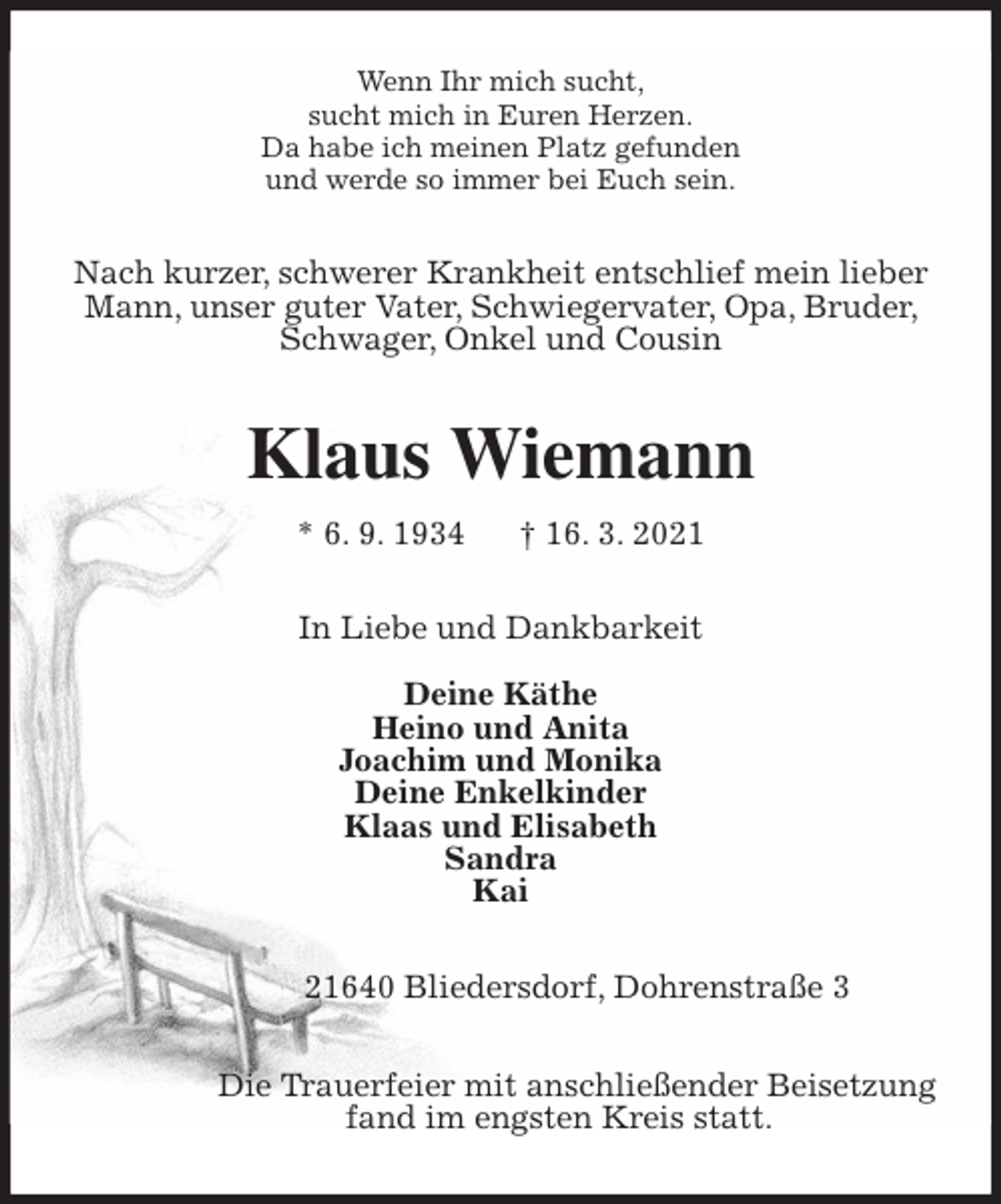 <p>Wenn Ihr mich sucht,<br />sucht mich in Euren Herzen.<br />Da habe ich meinen Platz gefunden<br />und werde so immer bei Euch sein.<br />Nach kurzer, schwerer Krankheit entschlief mein lieber Mann, unser guter Vater, Schwiegervater, Opa, Bruder, Schwager, Onkel und Cousin<br />Klaus Wiemann<br />* 6. 9. 1934 † 16. 3. 2021<br />In Liebe und Dankbarkeit</p>
<p>Deine Käthe<br />Heino und Anita<br />Joachim und Monika<br />Deine Enkelkinder<br />Klaas und Elisabeth<br />Sandra<br />Kai<br />21640 Bliedersdorf, Dohrenstraße 3</p>
<p>Die Trauerfeier mit anschließender Beisetzung<br />fand im engsten Kreis statt.</p>