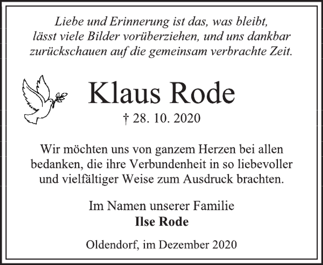 <p>Liebe und Erinnerung ist das, was bleibt, l<br />ässt viele Bilder vorüberziehen, und uns dankbar<br />zurückschauen auf die gemeinsam verbrachte Zeit.<br />Klaus Rode<br />† 28. 10. 2020<br />Wir möchten uns von ganzem Herzen bei allen<br />bedanken, die ihre Verbundenheit in so liebevoller<br />und vielfältiger Weise zum Ausdruck brachten.<br />Im Namen unserer Familie<br />Ilse Rode<br />Oldendorf, im Dezember 2020</p>