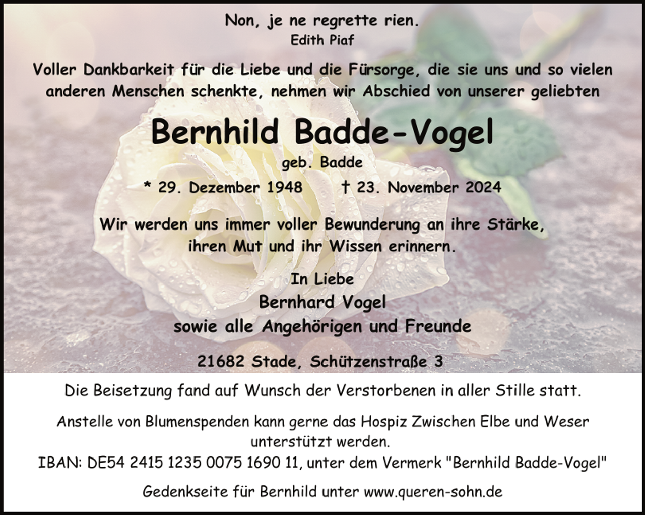 <p>Non, je ne regrette rien.<br />Edith Piaf</p><p>Voller Dankbarkeit für die Liebe und die Fürsorge, die sie uns und so vielen<br />anderen Menschen schenkte, nehmen wir Abschied von unserer geliebten</p><p>Bernhild Badde-Vogel<br />geb. Badde</p><p>* 29. Dezember 1948</p><p>† 23. November 2024</p><p>Wir werden uns immer voller Bewunderung an ihre Stärke,<br />ihren Mut und ihr Wissen erinnern.<br />In Liebe</p><p>Bernhard Vogel<br />sowie alle Angehörigen und Freunde<br />21682 Stade, Schützenstraße 3<br />Die Beisetzung fand auf Wunsch der Verstorbenen in aller Stille statt.<br />Anstelle von Blumenspenden kann gerne das Hospiz Zwischen Elbe und Weser<br />unterstützt werden.<br />IBAN: DE54 2415 1235 0075 1690 11, unter dem Vermerk "Bernhild Badde-Vogel"<br />Gedenkseite für Bernhild unter www.queren-sohn.de</p>
