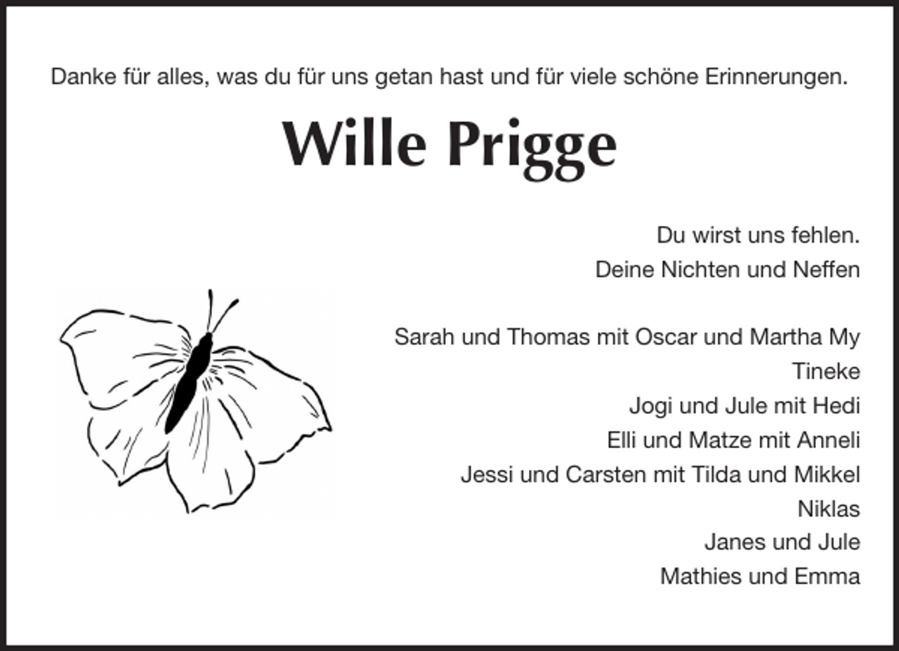 <p>Danke für alles, was du für uns getan hast und für viele schöne Erinnerungen.<br />Wille Prigge<br />Du wirst uns fehlen.<br />Deine Nichten und Neffen</p><p>Sarah und Thomas mit Oscar und Martha My<br />Tineke<br />Jogi und Jule mit Hedi<br />Elli und Matze mit Anneli<br />Jessi und Carsten mit Tilda und Mikkel<br />Niklas<br />Janes und Jule<br />Mathies und Emma</p>