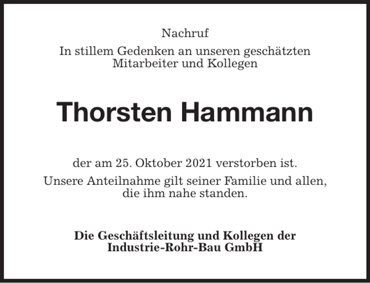 <p>Nachruf<br />In stillem Gedenken an unseren geschätzten<br />Mitarbeiter und Kollegen<br />Thorsten Hammann<br />der am 25. Oktober 2021 verstorben ist.<br />Unsere Anteilnahme gilt seiner Familie und allen,<br />die ihm nahe standen.<br />Die Geschäftsleitung und Kollegen der<br />Industrie-Rohr-Bau GmbH</p>
