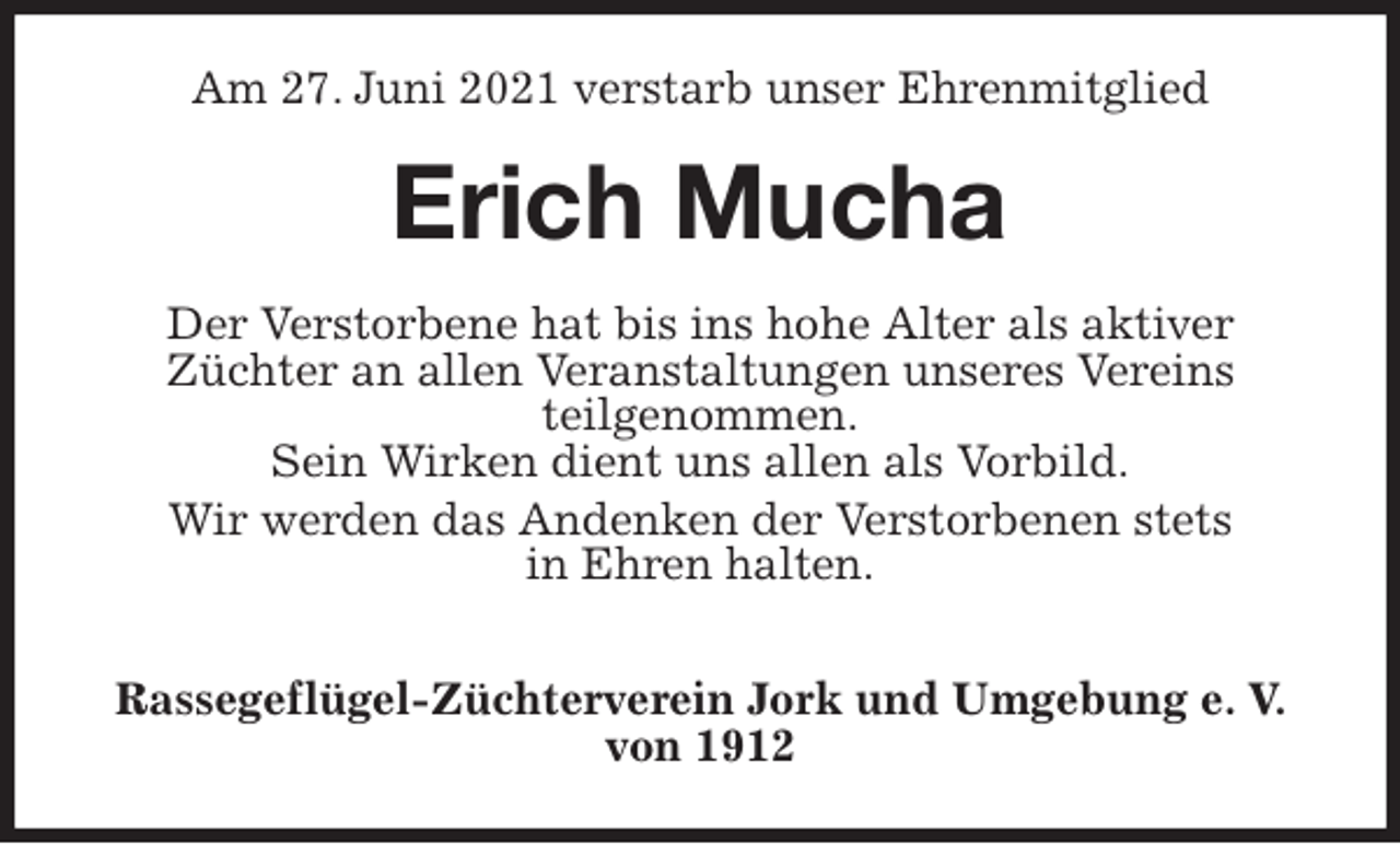 <p>Am 27. Juni 2021 verstarb unser Ehrenmitglied<br />Erich Mucha<br />Der Verstorbene hat bis ins hohe Alter als aktiver<br />Züchter an allen Veranstaltungen unseres Vereins<br />teilgenommen.<br />Sein Wirken dient uns allen als Vorbild.<br />Wir werden das Andenken der Verstorbenen stets<br />in Ehren halten.</p>
<p>Rassegeflügel-Züchterverein Jork und Umgebung e. V. von 1912</p>