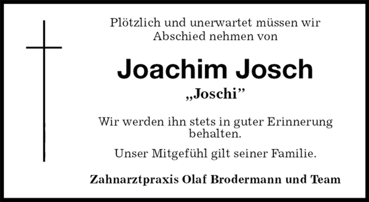 <p>Plötzlich und unerwartet müssen wir<br />Abschied nehmen von<br />Joachim Josch<br />„Joschi”<br />Wir werden ihn stets in guter Erinnerung<br />behalten.<br />Unser Mitgefühl gilt seiner Familie.<br />Zahnarztpraxis Olaf Brodermann und Team</p>