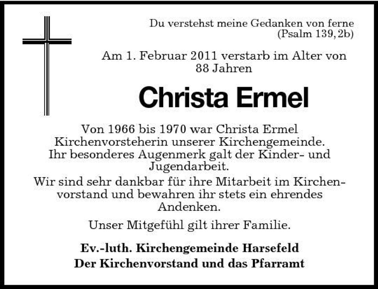 <p>Du verstehst meine Gedanken von ferne (Psalm 139, 2b)</p><p>Am 1. Februar 2011 verstarb im Alter von 88 Jahren</p><p>Christa Ermel<br />Von 1966 bis 1970 war Christa Ermel Kirchenvorsteherin unserer Kirchengemeinde. Ihr besonderes Augenmerk galt der Kinder- und Jugendarbeit. Wir sind sehr dankbar für ihre Mitarbeit im Kirchenvorstand und bewahren ihr stets ein ehrendes Andenken. Unser Mitgefühl gilt ihrer Familie. Ev.-luth. Kirchengemeinde Harsefeld Der Kirchenvorstand und das Pfarramt</p>