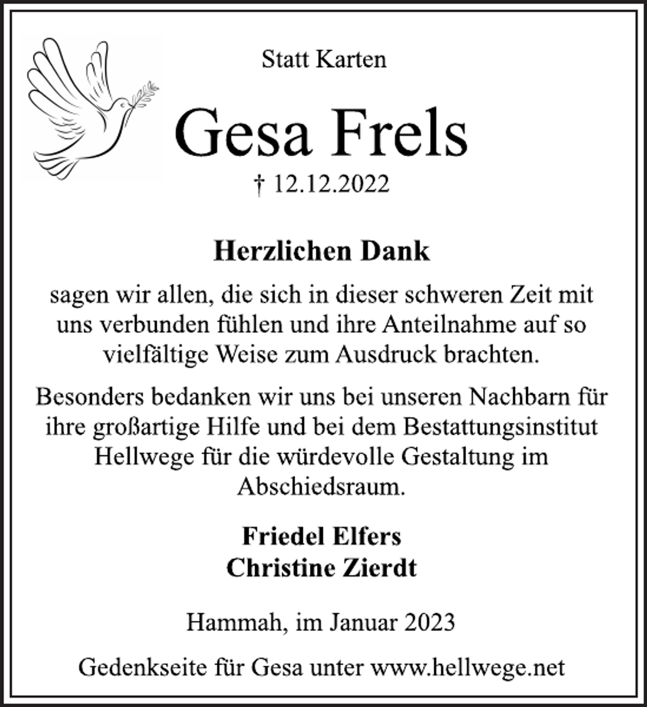 <p>Statt Karten<br />Gesa Frels<br />† 12.12.2022<br />Herzlichen Dank<br />sagen wir allen, die sich in dieser schweren Zeit mit<br />uns verbunden fühlen und ihre Anteilnahme auf so<br />vielfältige Weise zum Ausdruck brachten.<br />Besonders bedanken wir uns bei unseren Nachbarn für<br />ihre großartige Hilfe und bei dem Bestattungsinstitut<br />Hellwege für die würdevolle Gestaltung im<br />Abschiedsraum.<br />Friedel Elfers<br />Christine Zierdt<br />Hammah, im Januar 2023<br />Gedenkseite für Gesa unter www.hellwege.net</p>