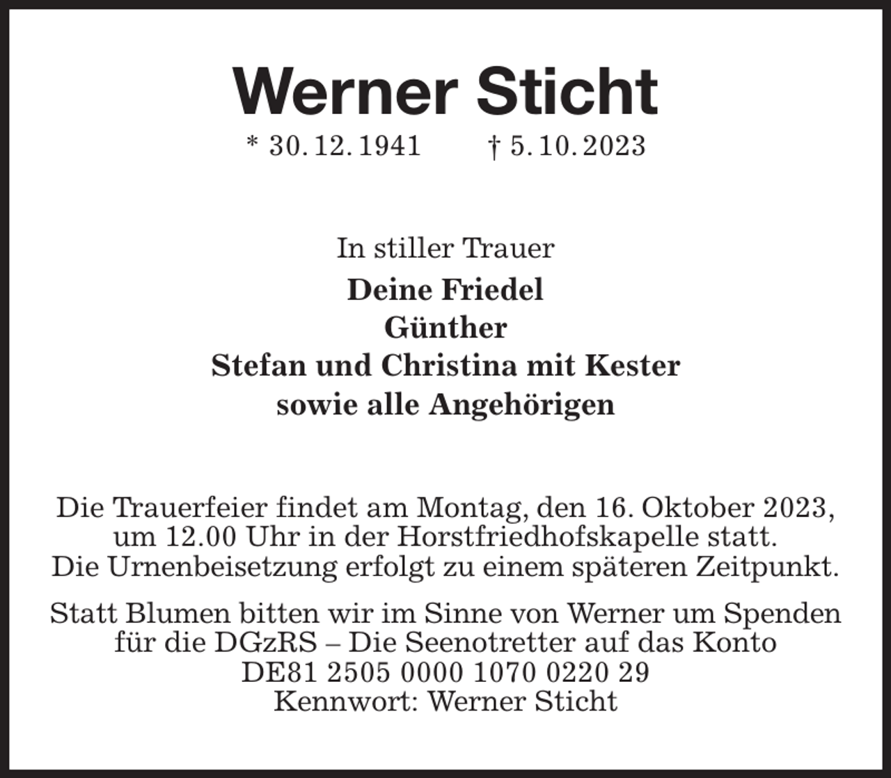 <p>Werner Sticht<br />* 30. 12. 1941 † 5. 10. 2023<br />In stiller Trauer<br />Deine Friedel<br />Günther<br />Stefan und Christina mit Kester<br />sowie alle Angehörigen<br />Die Trauerfeier findet am Montag, den 16. Oktober 2023,<br />um 12.00 Uhr in der Horstfriedhofskapelle statt.<br />Die Urnenbeisetzung erfolgt zu einem späteren Zeitpunkt.<br />Statt Blumen bitten wir im Sinne von Werner um Spenden<br />für die DGzRS - Die Seenotretter auf das Konto<br />DE81 2505 0000 1070 0220 29<br />Kennwort: Werner Sticht</p>