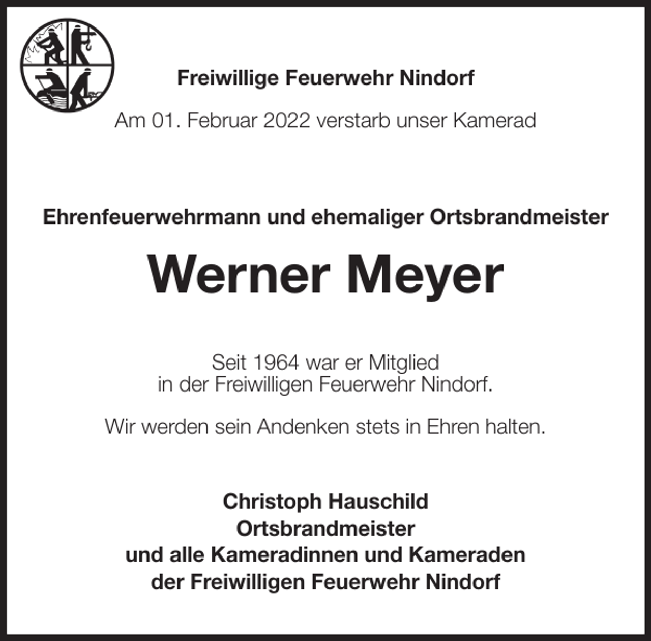 <p>Freiwillige Feuerwehr Nindorf</p>
<p>Am 01. Februar 2022 verstarb unser Kamerad<br />Ehrenfeuerwehrmann und ehemaliger Ortsbrandmeister<br />Werner Meyer<br />Seit 1964 war er Mitglied<br />in der Freiwilligen Feuerwehr Nindorf.</p>
<p>Wir werden sein Andenken stets in Ehren halten.<br />Christoph Hauschild<br />Ortsbrandmeister<br />und alle Kameradinnen und Kameraden<br />der Freiwilligen Feuerwehr Nindorf</p>