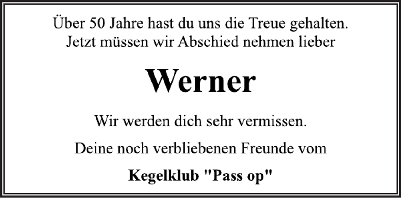 <p>Über 50 Jahre hast du uns die Treue gehalten.<br />Jetzt müssen wir Abschied nehmen lieber<br />Werner<br />Wir werden dich sehr vermissen.<br />Deine noch verbliebenen Freunde vom<br />Kegelklub "Pass op"</p>