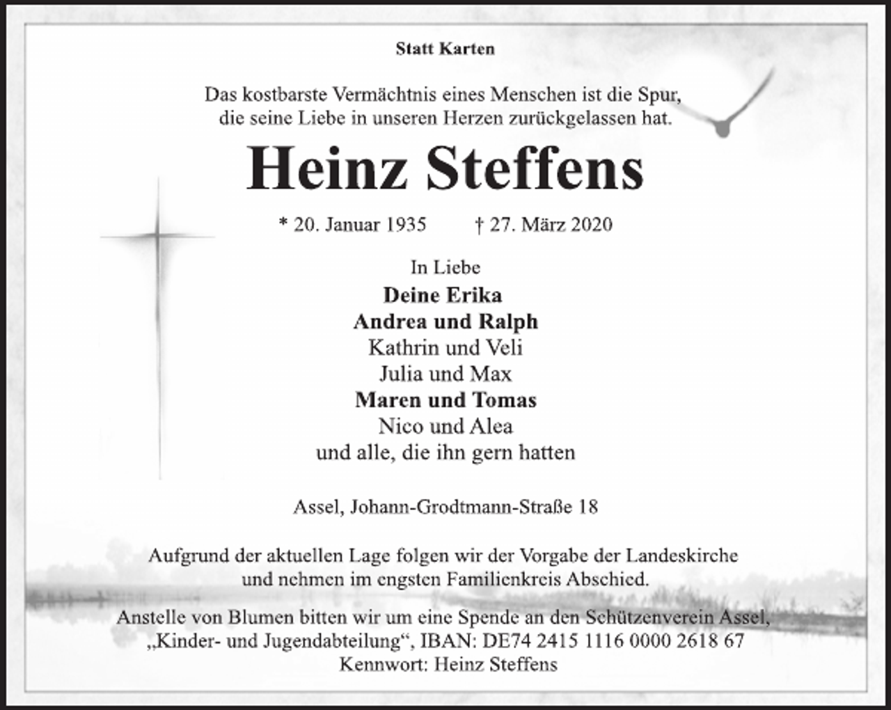 <p>In Liebe<br />* 20. Januar 1935 † 27. März 2020<br />Heinz Steffens<br />Statt Karten<br />Das kostbarste Vermächtnis eines Menschen ist die Spur,<br />die seine Liebe in unseren Herzen zurückgelassen hat.<br />Deine Erika<br />Andrea und Ralph<br />Kathrin und Veli<br />Julia und Max<br />Maren und Tomas<br />Nico und Alea<br />und alle, die ihn gern hatten<br />Aufgrund der aktuellen Lage folgen wir der Vorgabe der Landeskirche<br />und nehmen im engsten Familienkreis Abschied.<br />Assel, Johann-Grodtmann-Straße 18<br />Anstelle von Blumen bitten wir um eine Spende an den Schützenverein Assel,<br />„Kinder- und Jugendabteilung“, IBAN: DE74 2415 1116 0000 2618 67<br />Kennwort: Heinz Steffens</p>