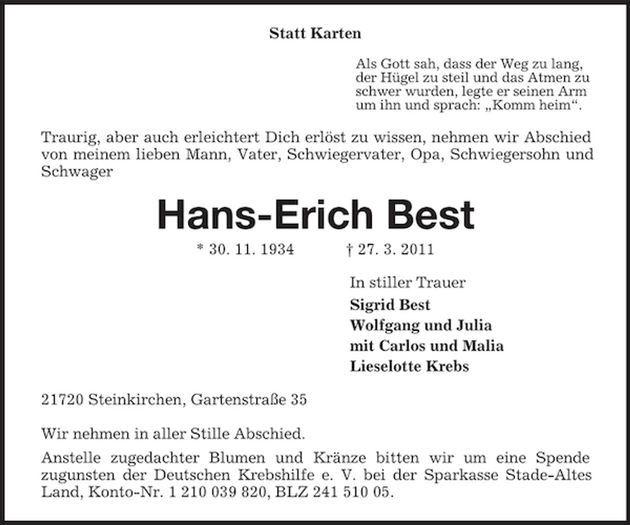 <p>Statt Karten<br />Als Gott sah, dass der Weg zu lang,<br />der Hügel zu steil und das Atmen zu<br />schwer wurden, legte er seinen Arm<br />um ihn und sprach: „Komm heim“.<br />Traurig, aber auch erleichtert Dich erlöst zu wissen, nehmen wir Abschied von meinem lieben Mann, Vater, Schwiegervater, Opa, Schwiegersohn und Schwager<br />Hans-Erich Best<br />* 30. 11. 1934 † 27. 3. 2011<br />In stiller Trauer<br />Sigrid Best<br />Wolfgang und Julia<br />mit Carlos und Malia<br />Lieselotte Krebs<br />21720 Steinkirchen, Gartenstraße 35</p><p>Wir nehmen in aller Stille Abschied.<br />Anstelle zugedachter Blumen und Kränze bitten wir um eine Spende<br />zugunsten der Deutschen Krebshilfe e. V. bei der Sparkasse Stade-Altes Land, Konto-Nr. 1 210 039 820, BLZ 241 510 05.</p>