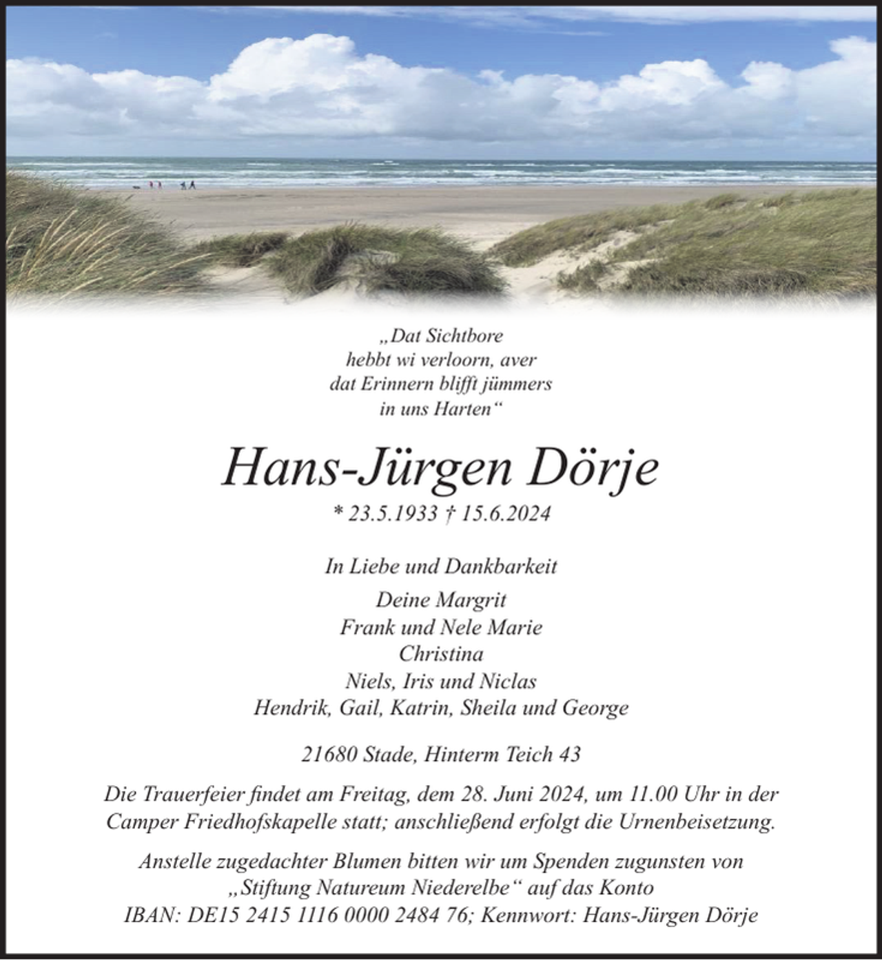 <p>Dat Sichtbore<br />hebbt wi verloorn, aver<br />dat Erinnern blifft jümmers<br />in uns Harten“<br />Hans-Jürgen Dörje<br />* 23.5.1933 † 15.6.2024<br />In Liebe und Dankbarkeit<br />Deine Margrit<br />Frank und Nele Marie<br />Christina<br />Niels, Iris und Niclas<br />Hendrik, Gail, Katrin, Sheila und George<br />21680 Stade, Hinterm Teich 43<br />Die Trauerfeier findet am Freitag, dem 28. Juni 2024, um 11.00 Uhr in der<br />Camper Friedhofskapelle statt; anschließend erfolgt die Urnenbeisetzung.<br />Anstelle zugedachter Blumen bitten wir um Spenden zugunsten von<br />„Stiftung Natureum Niederelbe“ auf das Konto<br />IBAN: DE15 2415 1116 0000 2484 76; Kennwort: Hans-Jürgen Dörje</p>