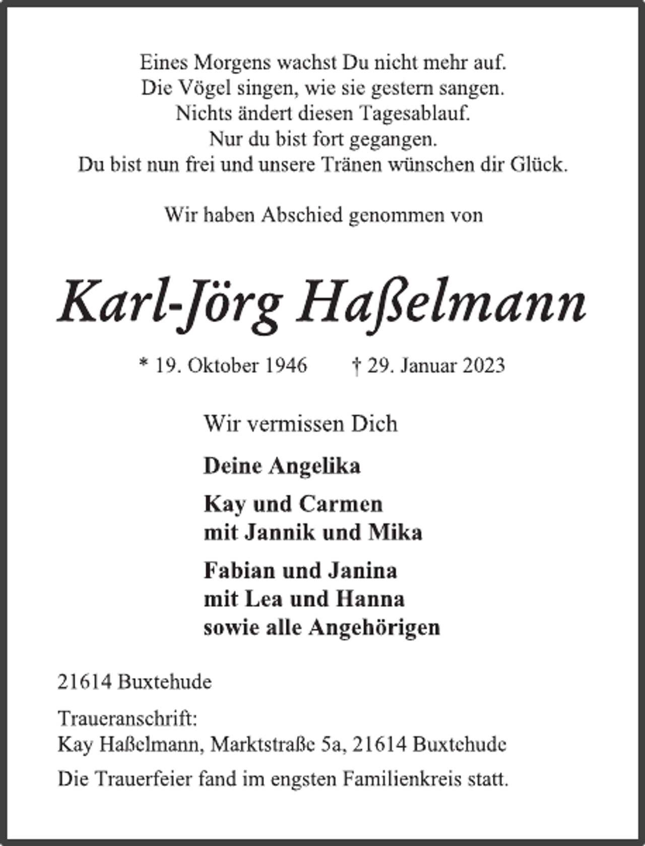 <p>Eines Morgens wachst Du nicht mehr auf.<br />Die Vögel singen, wie sie gestern sangen.<br />Nichts ändert diesen Tagesablauf.<br />Nur du bist fort gegangen.<br />Du bist nun frei und unsere Tränen wünschen dir Glück.<br />Wir haben Abschied genommen von<br />Karl-Jörg Haßelmann<br />* 19. Oktober 1946 † 29. Januar 2023<br />Wir vermissen Dich<br />Deine Angelika<br />Kay und Carmen<br />mit Jannik und Mika<br />Fabian und Janina<br />mit Lea und Hanna<br />sowie alle Angehörigen<br />21614 Buxtehude<br />Traueranschrift:<br />Kay Haßelmann, Marktstraße 5a, 21614 Buxtehude<br />Die Trauerfeier fand im engsten Familienkreis statt.</p>